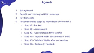 1. Background
2. Beneﬁts of moving to UNX Universes
3. Key Concepts
4. Recommended steps to move from UNV to UNX
○ Step #1 - Backup
○ Step #2 - Assessment
○ Step #3 - Convert from UNV to UNX
○ Step #4 - Repoint Webi documents in bulk
○ Step #5 - Validate Webis after conversion
○ Step #6 - Restore (if needed)
Agenda
 
