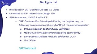 Background
● Introduced in SAP BusinessObjects 4.0 (2013)
● Universes built in Information Design Tool
● SAP Announced UNV EoL with 4.3
○ SAP: Our intention is to stop delivering and supporting the
following components at the end of BI 4.3 maintenance period
■ Universe Design Tool and .unv universes
■ Multi-source universes and associated connectivity
■ SAP BusinessObjects Analysis, edition for OLAP
■ Live Ofﬁce
SAP Statement
 
