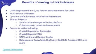 Beneﬁts of moving to UNX Universes
● UNVs Deprecated in 4.3, no further enhancements for UNVs
● Multi-source Universes
● Dynamic default values in Universe Parameters
● Shared Projects
○ Synchronize changes with the platform
○ Collaborate on universe development
● Connects to the following:
○ Crystal Reports for Enterprise
○ Crystal Reports 2020
○ SAP Lumira and Design Studio
○ Datasources: Snowﬂake, BigQuery, RedShift, Amazon RDS, and
more
Dynamic Default Values
 