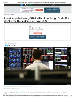 1/29/2020 Investors pulled nearly $100 billion from hedge funds. But don’t write them off just yet says UBS - MarketWatch
https://www.marketwatch.com/story/investors-pulled-nearly-100-billion-from-hedge-funds-in-2019-but-dont-write-them-off-just-yet-says-ubs-2020-01-27 1/5
Investors pulled nearly $100 billion from hedge funds. But
don’t write them off just yet says UBS
By Lina Saigol
Published: Jan 28, 2020 8:34 a.m. ET
An employee views trading screens (Photo by Carl Court/Getty Images)
Don’t write off hedge funds just yet.
That’s the message from UBS UBS, +0.96% which says that reduced allocations to the asset class should not be viewed as a sign that their popularity is
waning.
0
Getty ImagesGetty Images
Home  Industries  Banking
0 Sign Up • Log In 
 
