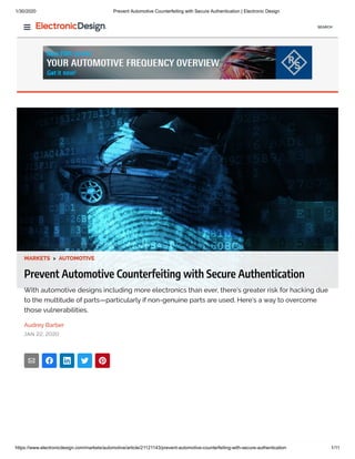 1/30/2020 Prevent Automotive Counterfeiting with Secure Authentication | Electronic Design
https://www.electronicdesign.com/markets/automotive/article/21121143/prevent-automotive-counterfeiting-with-secure-authentication 1/11
MARKETS > AUTOMOTIVE
Prevent Automotive Counterfeiting with Secure Authentication
With automotive designs including more electronics than ever, there’s greater risk for hacking due
to the multitude of parts—particularly if non-genuine parts are used. Here’s a way to overcome
those vulnerabilities.
Audrey Barber
JAN 22, 2020
SEARCH
 