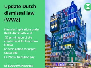 Update Dutch
dismissal law
(WWZ)
Financial implications under
Dutch dismissal law of
(1) termination of the
employment for long-term
illness;
(2) termination for urgent
cause; and
(3) Partial transition pay
BY BOUDEWIJN KANEN
 