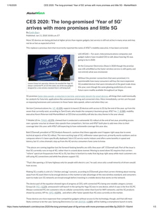 1/16/2020 CES 2020: The long-promised ‘Year of 5G’ arrives with more promises and little 5G - MarketWatch
https://www.marketwatch.com/story/ces-2020-the-long-promised-year-of-5g-arrives-with-more-promises-and-little-5g-2020-01-10/print 1/3
Lenovo Group Ltd. executive Johnson Jia unveiled the Yoga 5G
always-connected PC at CES this week, one of the new gadgets
designed for a new wireless standard that is still being built.
CES 2020: The long-promised ‘Year of 5G’
arrives with more promises and little 5G
By Emily Bary
Published: Jan 11, 2020 10:06 a.m. ET
More 5G devices are being pitched at higher prices than regular gadgets, but service is still not active in many areas and may
not be as fast as expected at rst
This replaces a previous item that incorrectly reported the name of AT&T’s mobility executive. It has been corrected.
LAS VEGAS — For years, telecommunications companies and
gadget makers have invaded CES to talk about how big 5G was
going to be in 2020.
At the Consumer Electronics Show in 2020 though the promise
was still unful lled as the faster wireless service is still spotty and
not entirely what was envisioned.
Without the premier connections that were promised, it is
questionable how many consumers will buy the more expensive
5G-enabled devices that were introduced at the giant trade show
this year, even though the same glowing predictions of a new
future were readily available throughout Las Vegas.
5G promises faster data speeds, a reduction in lag time, and greater density for smart devices, all things that could eventually
be catalysts for futuristic applications like autonomous driving and connected cities. More immediately, carriers are focused
on exposing businesses and customers to those faster data speeds, where and when they can.
Verizon Communications Inc. VZ, +0.10%  expects to launch 20 devices with access to 5G by the end of the year, up from the
seven that currently exist, according to Tami Erwin, who heads the company’s business group. AT&T Inc. T, -0.58%  mobility
executive Kevin Petersen told MarketWatch at CES that accessibility will also be a key theme in the year ahead.
T-Mobile US Inc. TMUS, +0.59%  claimed that it conducted a nationwide 5G rollout at the end of last year, providing access
over a greater area but at slower data speeds than competitors. Verizon and AT&T both plan to add new cities to their
coverage later this year, with AT&T still expecting to have nationwide coverage this year also.
Bob O’Donnell, president of TECHnalysis Research, cautions that these upgrades won’t happen right away due to some
technical aspects of the 5G rollout. The more exciting type of 5G, millimeter-wave spectrum, primarily works outdoors and on
campuses where it’s been speci cally deployed. Sub-6 5G service works indoors and offers some bene ts in speed and
latency, but it’s a less dramatic step up from the 4G service consumers have come to know.
“The pieces are coming together but the forward-looking bene ts are still a few years off,” O’Donnell said. Part of the issue is
that 5G currently runs on top of 4G, rather than in a stand alone manner. Moving to stand alone 5G requires that carriers
“refarm” spectrum frequencies from 4G to 5G, but they’re hesitant to make that big leap right away while most customers are
still using 4G connections and while few phones support 5G.
“That’s like opening a 10-lane highway only for people with electric cars,” he said, since only a small minority of drivers would
have access.
Making 5G a reality is a bit of a “chicken and egg” scenario, according to O’Donnell, given that carriers thinking about moving
away from 4G want there to be enough devices in the market to take advantage of the new wireless standard, and consumers
want to make sure 5G networks are broad enough before investing in a mobile device that works on the network.
The device part of the equation showed signs of progress at CES, with connected PCs being one notable category. Lenovo
Group Ltd. 992, +1.22%  announced it will launch in the spring the Yoga 5G two-in-one device, which it says is the rst 5G PC.
Always-connected PCs let customers rely on cellular connectivity rather than hunt for WiFi networks, and the 5G products
shown by Lenovo, HP Inc. HPQ, +0.09%  , and others offer faster speeds than 4G ones currently on the market.
Those devices are more expensive than competitive gadgets without access to the technology, though, and that will most
likely continue to be the case. Samsung Electronics Co. Ltd. 005930, +2.88%  will be holding a smartphone launch in early
Getty ImagesGetty Images
 