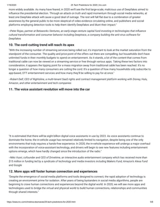 1/16/2020 25 Tech Predictions for 2020 | Inc.com
https://www.inc.com/christina-desmarais/25-tech-predictions-for-2020.html 5/8
more widely available. As many have feared, in 2020 we'll see the rst large-scale, malicious use of Deepfakes aimed to
in uence the presidential election. Through an attack on truth and rapid momentum through social media networks, at
least one Deepfake attack will cause a good deal of outrage. The rest will fall at due to a combination of greater
awareness by the general public to be more skeptical of video evidence circulating online, and publishers and social
platforms employing detection tools to help them identify Deepfakes and blunt their impact."
--Peter Rojas, partner at Betaworks Ventures, an early-stage venture capital fund investing in technologies that in uence
cultural transformation and consumer behavior including Deeptrace, a company building the anti-virus software for
Deepfakes
10. The cord-cutting trend will reach its apex
"With the increasing number of streaming services being rolled out, it's important to look at the market saturation from the
standpoint of the consumer. The quality and price point of the offers out there are compelling, but households don't have
unlimited funds in their monthly budgets to spend on entertainment. As it stands, a lot of the content that comes from
traditional cable can now be viewed on a streaming service or free through various apps. Taking these two factors into
consideration, it appears the tipping point for a mass migration away from traditional cable has been reached. It's no
longer a question of how many consumers are cutting the cord. It's a question of how many households only subscribe to
app-based, OTT entertainment services and how many they'll be willing to pay for at once."
--Robert Delf, CEO of Rightsline, a multi-tenant SaaS rights and contract management platform working with Disney, Hulu,
Amazon, and other entertainment and tech companies
11. The voice assistant revolution will move into the car
"It is estimated that there will be eight billion digital voice assistants in use by 2023. As voice assistants continue to
dominate the home, the in-vehicle usage has remained relatively limited to navigation, despite being one of the only
environments that truly requires a hands-free experience. In 2020, the in-vehicle experience will undergo a major overhaul
with the incorporation of voice-assistant technology, and drivers will begin to see new features including entertainment
options emerge, which have hardly changed since the introduction of the radio."
--Niko Vuori, cofounder and CEO of Drivetime, an interactive audio entertainment company which has received more than
$15 million in funding led by a syndicate of technology and media investors including Makers Fund, Amazon's Alexa Fund
and Google
12. More apps will foster human connection and experiences
"Despite the emergence of social media platforms and tools designed to connect, the rapid adoption of technology is
creating an environment prime for isolation. After years of being bystanders in social media algorithms, people are
beginning to crave human connections and experiences beyond the digital world. In 2020, we will see more apps and
technologies used to bridge the virtual and physical world to build human connections, relationships and communities
through shared interests."
 