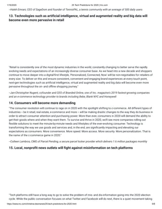 1/16/2020 25 Tech Predictions for 2020 | Inc.com
https://www.inc.com/christina-desmarais/25-tech-predictions-for-2020.html 6/8
--Haleh Emrani, CEO of SageDom and founder of TennisPAL, a tennis community with an average of 500 daily users
13. Technologies such as artificial intelligence, virtual and augmented reality and big data will
become even more pervasive in retail
"Retail is consistently one of the most dynamic industries in the world, constantly changing to better serve the rapidly
evolving needs and expectations of an increasingly diverse consumer base. As we head into a new decade and shoppers
continue to move deeper into a digital- rst lifestyle, 'Personalized, Connected, Now' will be non-negotiables for retailers of
every size. To deliver on this and ensure consistent, convenient and engaging brand experiences at every touch point,
next-gen technologies such as arti cial intelligence, virtual and augmented reality and big data will become even more
pervasive throughout the on- and o ine shopping journey."
--Jan-Christopher Nugent, cofounder and CEO of Branded Online, one of Inc. magazine's 2019 fastest-growing companies
and an e-commerce technology provider to brands including Bebe, Blank NYC and Honeywell
14. Consumers will become more demanding
"The consumer revolution will continue to rage on in 2020 with the spotlight shifting to c-commerce. All different types of
industries -- be it retail, real estate, e-commerce and more -- will be making drastic changes to the way they do business in
order to attract consumer attention and purchasing power. More than ever, consumers in 2020 will demand the ability to
get their goods where and when they want them. To survive and thrive in 2020, we'll see more companies rolling out
exible solutions to meet the minute-by-minute needs and lifestyles of the ever-evolving consumer. Technology is
transforming the way we use goods and services and, in the end, are signi cantly impacting and elevating our
expectations as consumers. More convenience. More speed. More access. More security. More personalization. That is
the name of the c-commerce game in 2020."
--Colleen Lambros, CMO of Parcel Pending, a secure parcel locker provider which delivers 1.6 million packages monthly
15. Local, nonprofit news outlets will fight against misinformation on tech platforms
"Tech platforms still have a long way to go to solve the problem of mis- and dis-information going into the 2020 election
cycle. While the public conversation focuses on what Twitter and Facebook will do next, there is a quiet movement taking
 