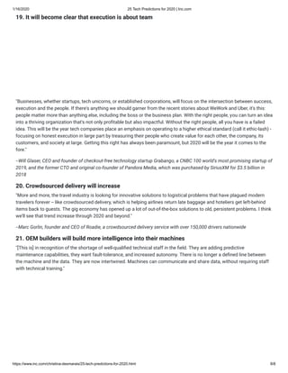 1/16/2020 25 Tech Predictions for 2020 | Inc.com
https://www.inc.com/christina-desmarais/25-tech-predictions-for-2020.html 8/8
19. It will become clear that execution is about team
"Businesses, whether startups, tech unicorns, or established corporations, will focus on the intersection between success,
execution and the people. If there's anything we should garner from the recent stories about WeWork and Uber, it's this:
people matter more than anything else, including the boss or the business plan. With the right people, you can turn an idea
into a thriving organization that's not only pro table but also impactful. Without the right people, all you have is a failed
idea. This will be the year tech companies place an emphasis on operating to a higher ethical standard (call it ethic-lash) -
focusing on honest execution in large part by treasuring their people who create value for each other, the company, its
customers, and society at large. Getting this right has always been paramount, but 2020 will be the year it comes to the
fore."
--Will Glaser, CEO and founder of checkout-free technology startup Grabango, a CNBC 100 world's most promising startup of
2019, and the former CTO and original co-founder of Pandora Media, which was purchased by SiriusXM for $3.5 billion in
2018
20. Crowdsourced delivery will increase
"More and more, the travel industry is looking for innovative solutions to logistical problems that have plagued modern
travelers forever -- like crowdsourced delivery, which is helping airlines return late baggage and hoteliers get left-behind
items back to guests. The gig economy has opened up a lot of out-of-the-box solutions to old, persistent problems. I think
we'll see that trend increase through 2020 and beyond."
--Marc Gorlin, founder and CEO of Roadie, a crowdsourced delivery service with over 150,000 drivers nationwide  
21. OEM builders will build more intelligence into their machines
"[This is] in recognition of the shortage of well-quali ed technical staff in the eld. They are adding predictive
maintenance capabilities, they want fault-tolerance, and increased autonomy. There is no longer a de ned line between
the machine and the data. They are now intertwined. Machines can communicate and share data, without requiring staff
with technical training."
 