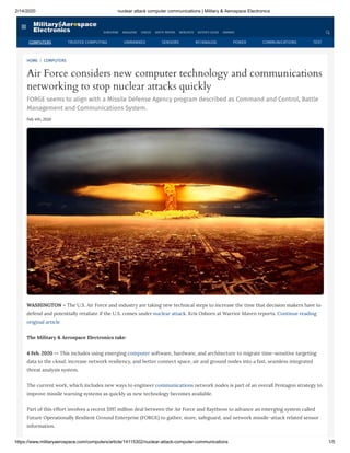 2/14/2020 nuclear attack computer communications | Military & Aerospace Electronics
https://www.militaryaerospace.com/computers/article/14115302/nuclear-attack-computer-communications 1/5
HOME | COMPUTERS
Air Force considers new computer technology and communications
networking to stop nuclear attacks quickly
FORGE seems to align with a Missile Defense Agency program described as Command and Control, Battle
Management and Communications System.
Feb 4th, 2020
WASHINGTON – The U.S. Air Force and industry are taking new technical steps to increase the time that decision makers have to
defend and potentially retaliate if the U.S. comes under nuclear attack. Kris Osborn at Warrior Maven reports. Continue reading
original article
The Military & Aerospace Electronics take:
4 Feb. 2020 -- This includes using emerging computer software, hardware, and architecture to migrate time-sensitive targeting
data to the cloud, increase network resiliency, and better connect space, air and ground nodes into a fast, seamless integrated
threat analysis system.
The current work, which includes new ways to engineer communications network nodes is part of an overall Pentagon strategy to
improve missile warning systems as quickly as new technology becomes available.
Part of this effort involves a recent $197 million deal between the Air Force and Raytheon to advance an emerging system called
Future Operationally Resilient Ground Enterprise (FORGE) to gather, store, safeguard, and network missile-attack related sensor
information.
SUBSCRIBE MAGAZINE VIDEOS WHITE PAPERS WEBCASTS BUYER'S GUIDE AWARDS
COMPUTERS TRUSTED COMPUTING UNMANNED SENSORS RF/ANALOG POWER COMMUNICATIONS TEST
 