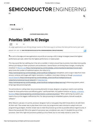 2/11/2020 Priorities Shift In IC Design
https://semiengineering.com/higher-performance-plus-low-power/ 1/12
(/)
MENU 
Select Language ▼
259
Shares
LOW POWER-HIGH PERFORMANCE (/CATEGORY-MAIN-PAGE-LPHP/)
Priorities Shift In IC Design
AI, edge applications are driving design teams to nd new ways to achieve the best performance per watt.
The rush to the edge and new applications around AI are causing a shift in design strategies toward the highest
performance per watt, rather than the highest performance or lowest power.
This may sound like hair-splitting, but it has set a scramble in motion around how to process more data more quickly
without just relying on faster processors and accelerators. Several factors are driving these changes, including the
slowdown in Moore’s Law (https://semiengineering.com/knowledge_centers/standards-laws/laws/moores-law/),
which limits the number of traditional options, the rollout of AI
(https://semiengineering.com/knowledge_centers/arti cial-intelligence/) everywhere, and a surge in data from more
sensors, cameras and images with higher resolutions. In addition, more data is being run though convolutional
neural networks (https://semiengineering.com/knowledge_centers/arti cial-intelligence/neural-
networks/convolutional-neural-network/) or deep learning
(https://semiengineering.com/knowledge_centers/arti cial-intelligence/deep-learning/) inferencing systems, which
bring huge data processing loads.
“As semiconductor scaling slows, but processing demands increase, designers are going to need to start working
harder for those performance and e ciency gains,” said Russell Klein, HLS platform director at Mentor, a Siemens
Business (https://semiengineering.com/entities/mentor-a-siemens-business/). “When optimizing any system, you
need to focus on the biggest ine ciencies rst. For data processing on embedded systems, that will usually be
software.”
When Moore’s Law was in its prime, processor designers had so many gates they didn’t know what to do with them
all, Klein said. “One answer was to plop down more cores, but programmers were reluctant to adopt multi-core
programming paradigms. Another answer was to make the processor go as fast as possible without regard to area. A
feature that would add 10% to the speed of a processor was considered a win, even if it doubled the size of that
processor. Over time, high-end processors picked up a lot of bloat, but no one really noticed or cared. The
50 19
JANUARY 16TH, 2020 - BY: ANN STEFFORA MUTSCHLER (HTTPS://SEMIENGINEERING.COM/AUTHOR/ANN/)

 