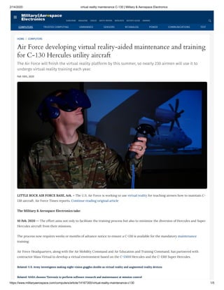 2/14/2020 virtual reality maintenance C-130 | Military & Aerospace Electronics
https://www.militaryaerospace.com/computers/article/14167300/virtual-reality-maintenance-c130 1/5
HOME | COMPUTERS
Air Force developing virtual reality-aided maintenance and training
for C-130 Hercules utility aircraft
The Air Force will nish the virtual reality platform by this summer, so nearly 230 airmen will use it to
undergo virtual reality training each year.
Feb 10th, 2020
LITTLE ROCK AIR FORCE BASE, Ark. – The U.S. Air Force is working to use virtual reality for teaching airmen how to maintain C-
130 aircraft. Air Force Times reports. Continue reading original article
The Military & Aerospace Electronics take:
10 Feb. 2020 -- The effort aims not only to facilitate the training process but also to minimize the diversion of Hercules and Super
Hercules aircraft from their missions.
The process now requires weeks or months of advance notice to ensure a C-130 is available for the mandatory maintenance
training.
Air Force Headquarters, along with the Air Mobility Command and Air Education and Training Command, has partnered with
contractor Mass Virtual to develop a virtual environment based on the C-130H Hercules and the C-130J Super Hercules.
Related: U.S. Army investigates making night-vision goggles double as virtual reality and augmented reality devices
Related: NASA chooses Tietronix to perform software research and maintenance at mission control
SUBSCRIBE MAGAZINE VIDEOS WHITE PAPERS WEBCASTS BUYER'S GUIDE AWARDS
COMPUTERS TRUSTED COMPUTING UNMANNED SENSORS RF/ANALOG POWER COMMUNICATIONS TEST
 