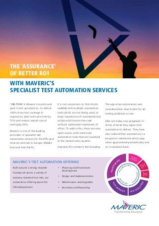 ‘100-75-50’ is Maveric’s mantra and
goal in test automation - to deliver
100% more test coverage in
regression, slash test-cycle time by
75% and reduce overall cost of
testing by 50%.
Maveric is one of the leading
providers of specialist test
automation services for the BFSI and
telecom verticals in Europe, Middle
East and Asia-Pacific.
It is not uncommon to find clients
saddled with multiple automation
tools which are not being used, or
large repositories of automated test
scripts which cannot be used
without substantial investment of
effort. To add to this, there are new
open-source and commercial
automation tools that are launched
in the market every quarter.
However, this context is fast changing.
The age when automation was
considered the silver bullet for all
testing problems is over.
CIOs are today very pragmatic in
terms of what they expect test
automation to deliver. They have
also realized that automation is a
long-term investment which pays
when approached systematically and
on a sustained basis.
WITH MAVERIC’S
SPECIALIST TEST AUTOMATION SERVICES
THE 'ASSURANCE'
OF BETTER ROI
TEST
DATA
SETUP
PATCHES /UPGRADES
TEST
BED
SETUP
ANAL
YSIS PHASE
MAINT
ENANCE PHASE
EXECUTIONPH
ASE
MAVERIC’S TEST AUTOMATION OFFERING
Built around a strong reusable
framework across a variety of
industry-standard tool sets, our
automation offering spans the
following phases:
• Planning and Framework
Development
• Design and Implementation
• Maintenance and Upgrades
• Execution and Reporting
RUN
A
NALYSIS
MAINTENA
NCE
TEST EXEC
U
TION
 