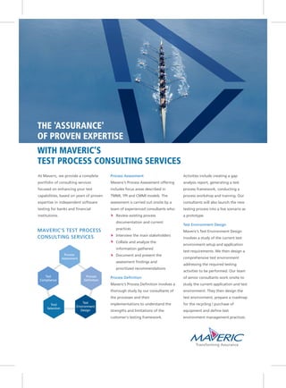 WITH MAVERIC’S
TEST PROCESS CONSULTING SERVICES
THE 'ASSURANCE'
OF PROVEN EXPERTISE
At Maveric, we provide a complete
portfolio of consulting services
focused on enhancing your test
capabilities, based on years of proven
expertise in independent software
testing for banks and financial
institutions.
Process Assessment
Maveric’s Process Assessment offering
includes focus areas described in
TMMI, TPI and CMMI models. The
assessment is carried out onsite by a
team of experienced consultants who:
Review existing process
documentation and current
practices
Interview the main stakeholders
Collate and analyze the
information gathered
Document and present the
assessment findings and
prioritized recommendations
Process Definition
Maveric’s Process Definition involves a
thorough study by our consultants of
the processes and their
implementations to understand the
strengths and limitations of the
customer‘s testing framework.
Activities include creating a gap
analysis report, generating a test
process framework, conducting a
process workshop and training. Our
consultants will also launch the new
testing process into a live scenario as
a prototype.
Test Environment Design
Maveric’s Test Environment Design
involves a study of the current test
environment setup and application
test requirements. We then design a
comprehensive test environment
addressing the required testing
activities to be performed. Our team
of senior consultants work onsite to
study the current application and test
environment. They then design the
test environment, prepare a roadmap
for the recycling / purchase of
equipment and define test
environment management practices.
MAVERIC’S TEST PROCESS
CONSULTING SERVICES
Process
Assessment
Process
Definition
Test
Environment
Design
Tool
Selection
Test
Compliance
 