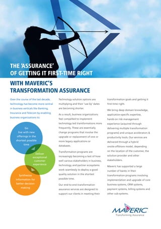 THE ‘ASSURANCE’
OF GETTING IT FIRST-TIME RIGHT
WITH MAVERIC’S
TRANSFORMATION ASSURANCE
Technology solution options are
multiplying and their ‘use by’ dates
are becoming shorter.
As a result, business organizations
feel compelled to implement
technology-led transformations more
frequently. These are essentially
change programs that involve the
upgrade or replacement of one or
more legacy applications or
databases.
Transformation programs are
increasingly becoming a test of how
well various stakeholders in business,
technology and partner ecosystems
work seamlessly to deploy a good
quality solution in the shortest
possible time.
Our end-to-end transformation
assurance services are designed to
support our clients in meeting their
transformation goals and getting it
first-time right.
We bring deep domain knowledge,
application-specific expertise,
hands-on risk management
experience (acquired through
delivering multiple transformation
programs) and unique accelerators &
productivity tools. Our services are
delivered through a hybrid
onsite-offshore model, depending
on the location of the customer, the
solution provider and other
stakeholders.
Maveric has supported a large
number of banks in their
transformation programs involving
implementation and upgrade of core
business systems, CRM systems,
payment systems, billing systems and
other sub-systems.
Deliver
exceptional
customer
experience
Over the course of the last decade,
technology has become more central
in business verticals like Banking,
Insurance and Telecom by enabling
business organizations to:
Synthesize
information for
better decision
making
Go
live with new
offerings in the
shortest possible
time
 