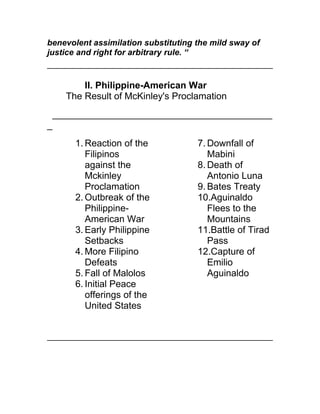 benevolent assimilation substituting the mild sway of
justice and right for arbitrary rule. “


          II. Philippine-American War
      The Result of McKinley's Proclamation
    __________________________________________
_
        1. Reaction of the           7. Downfall of
           Filipinos                    Mabini
           against the               8. Death of
           Mckinley                     Antonio Luna
           Proclamation              9. Bates Treaty
        2. Outbreak of the           10.Aguinaldo
           Philippine-                  Flees to the
           American War                 Mountains
        3. Early Philippine          11.Battle of Tirad
           Setbacks                     Pass
        4. More Filipino             12.Capture of
           Defeats                      Emilio
        5. Fall of Malolos              Aguinaldo
        6. Initial Peace
           offerings of the
           United States
 
