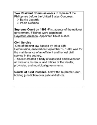 Two Resident Commissioners to represent the
Philippines before the United States Congress.
   Benito Legarda
   Pablo Ocampo

Supreme Court on 1899 -First agency of the national
government, Filipinos were appointed
Cayetano Arellano -Appointed Chief Justice

Civil Service
-One of the first law passed by the a Taft
Commission, enacted on September 19,1900, was for
the maintenance of an efficient and honest civil
service in the country.
-This law created a body of classified employees for
all divisions, bureaus, and offices of the insular,
provincial, and municipal governments.

Courts of First Instance- below the Supreme Court,
holding jurisdiction over judicial districts.
 