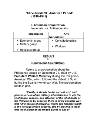 "GOVERNMENT: American Period"
            (1898-1941)


              I. American Colonization
              Imperialist vs. Anti-Imperialist
            Imperialist                   Anti-
                              Imperialist
  • Economic group              • Constitutionalists
  • Military group
                                • Workers
  • Religious group

                          RESULT

              Benevolent Assimilation

         Refers to a proclamation about the
Philippines issued on December 21, 1898 by U.S.
President William McKinley during the Philippine-
American War, which followed the defeat of Spain
during the Spanish-American War. The proclamation
reads in part.

           “Finally, it should be the earnest wish and
paramount aim of the military administration to win the
confidence, respect, and affection of the inhabitants of
the Philippines by assuring them in every possible way
that full measure of individual rights and liberties which
is the heritage of free peoples, and by proving to them
that the mission of the United States is one of
 