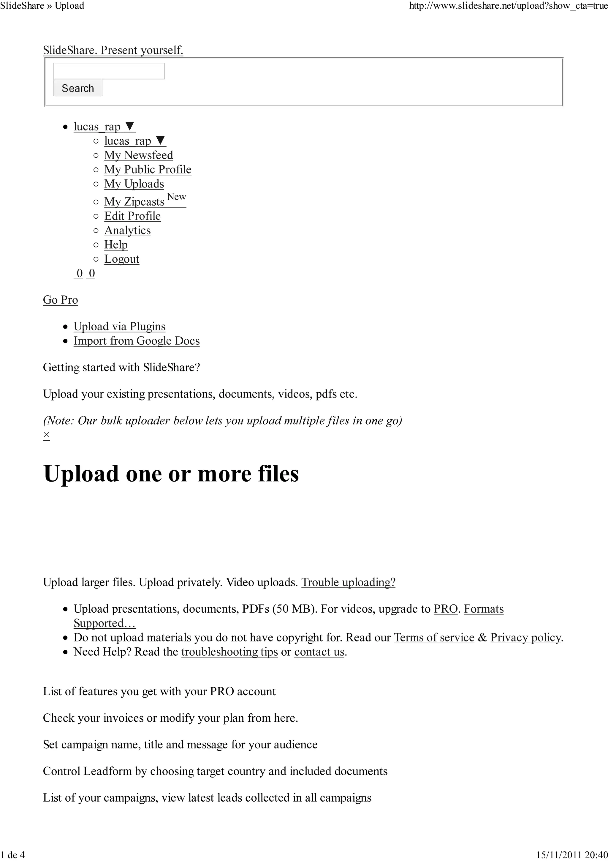 SlideShare » Upload                                                                 http://www.slideshare.net/upload?show_cta=true



         SlideShare. Present yourself.




                lucas_rap ▼
                      lucas_rap ▼
                      My Newsfeed
                      My Public Profile
                      My Uploads
                      My Zipcasts New
                      Edit Profile
                      Analytics
                      Help
                      Logout
                 0 0

         Go Pro

                Upload via Plugins
                Import from Google Docs

         Getting started with SlideShare?

         Upload your existing presentations, documents, videos, pdfs etc.

         (Note: Our bulk uploader below lets you upload multiple files in one go)
         ×




         Upload larger files. Upload privately. Video uploads. Trouble uploading?

                Upload presentations, documents, PDFs (50 MB). For videos, upgrade to PRO. Formats
                Supported…
                Do not upload materials you do not have copyright for. Read our Terms of service & Privacy policy.
                Need Help? Read the troubleshooting tips or contact us.


         List of features you get with your PRO account

         Check your invoices or modify your plan from here.

         Set campaign name, title and message for your audience

         Control Leadform by choosing target country and included documents

         List of your campaigns, view latest leads collected in all campaigns



1 de 4                                                                                                           15/11/2011 20:40
 