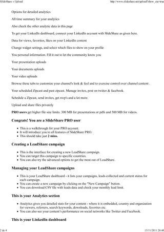 SlideShare » Upload                                                                  http://www.slideshare.net/upload?show_cta=true


         Options for detailed analytics

         All time summary for your analytics

         Also check the other analytic data in this page

         To get your LinkedIn dashboard, connect your LinkedIn account with SlideShare as given here.

         Data for views, favorites, likes on your LinkedIn content

         Change widget settings, and select which files to show on your profile

         You personal information. Fill it out to let the community know you

         Your presentation uploads

         Your documents uploads

         Your video uploads

         Browse these tabs to customize your channel's look & feel and to exercise control over channel content .

         Your scheduled Zipcast and past zipcast. Manage invites, post on twiiter & facebook.

         Schedule a Zipcast, send invites, get rsvp's and a lot more.

         Upload and share files privately

         PRO users get higher file size limits. 300 MB for presentations or pdfs and 500 MB for videos.

         Congrats! You are a SlideShare PRO user

                This is a walkthrough for your PRO account.
                It will introduce you to all features of SlideShare PRO.
                This should take just 2 mins.

         Creating a LeadShare campaign

                This is the interface for creating a new LeadShare campaign.
                You can target this campaign to specific countries.
                You can also try the advanced options to get the most out of LeadShare.

         Managing your LeadShare campaigns

                This is your LeadShare dashboard - it lists your campaigns, leads collected and current status for
                each campaign.
                You can create a new campaign by clicking on the "New Campaign" button.
                You can download CSV file with leads data and check your monthly lead limit.

         This is your Analytics section

                Analytics gives you detailed stats for your content - where it is embedded, country and organization
                for viewers, referrers, search keywords, downloads, favorites etc.
                You can also see your content’s performance on social networks like Twitter and Facebook.

         This is your LinkedIn dashboard

2 de 4                                                                                                            15/11/2011 20:40
 