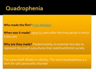 Who made the film? Franc Roddam
When was it made? 1979 (15 years after the time period in which
it was set)
Why are they made? Predominantly, to entertain but also to
represent the youth subcultures that redefined British society
The name itself alludes to identity. The word Quadrophenia is a
term for split personality disorder
 