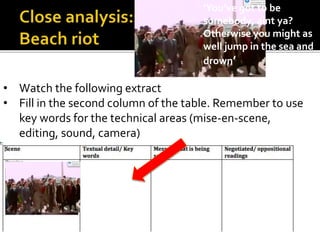 • Watch the following extract
• Fill in the second column of the table. Remember to use
key words for the technical areas (mise-en-scene,
editing, sound, camera)
‘You’ve got to be
somebody, aint ya?
Otherwise you might as
well jump in the sea and
drown’
 