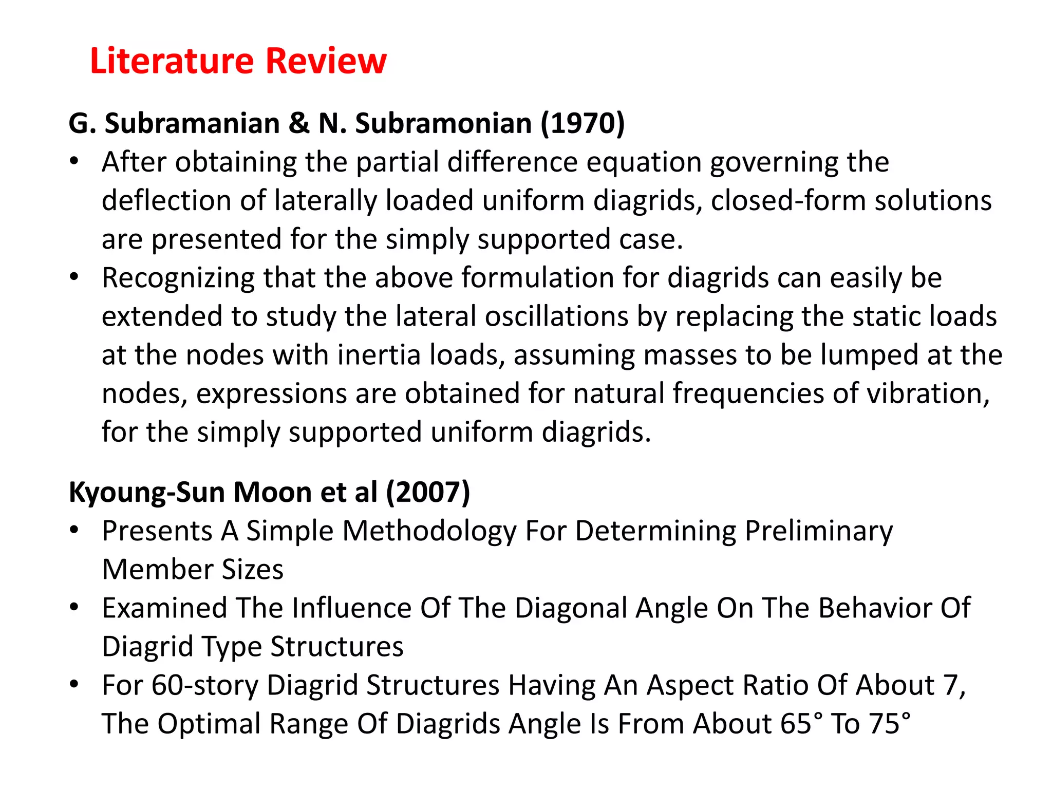 Literature Review
G. Subramanian & N. Subramonian (1970)
• After obtaining the partial difference equation governing the
deflection of laterally loaded uniform diagrids, closed-form solutions
are presented for the simply supported case.
• Recognizing that the above formulation for diagrids can easily be
extended to study the lateral oscillations by replacing the static loads
at the nodes with inertia loads, assuming masses to be lumped at the
nodes, expressions are obtained for natural frequencies of vibration,
for the simply supported uniform diagrids.
Kyoung-Sun Moon et al (2007)
• Presents A Simple Methodology For Determining Preliminary
Member Sizes
• Examined The Influence Of The Diagonal Angle On The Behavior Of
Diagrid Type Structures
• For 60-story Diagrid Structures Having An Aspect Ratio Of About 7,
The Optimal Range Of Diagrids Angle Is From About 65° To 75°
 