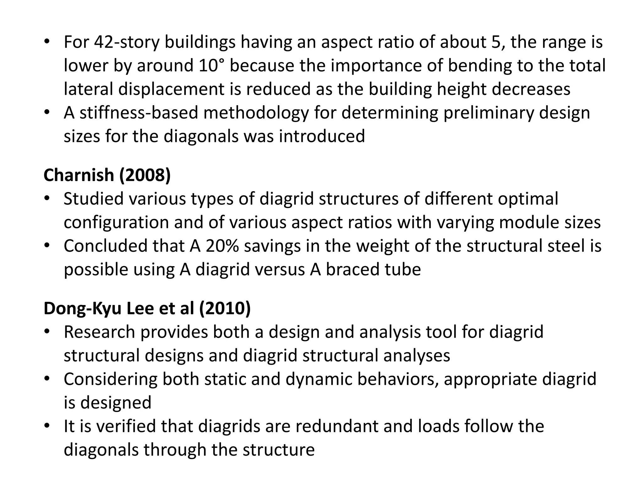 Charnish (2008)
• Studied various types of diagrid structures of different optimal
configuration and of various aspect ratios with varying module sizes
• Concluded that A 20% savings in the weight of the structural steel is
possible using A diagrid versus A braced tube
Dong-Kyu Lee et al (2010)
• Research provides both a design and analysis tool for diagrid
structural designs and diagrid structural analyses
• Considering both static and dynamic behaviors, appropriate diagrid
is designed
• It is verified that diagrids are redundant and loads follow the
diagonals through the structure
• For 42-story buildings having an aspect ratio of about 5, the range is
lower by around 10° because the importance of bending to the total
lateral displacement is reduced as the building height decreases
• A stiffness-based methodology for determining preliminary design
sizes for the diagonals was introduced
 