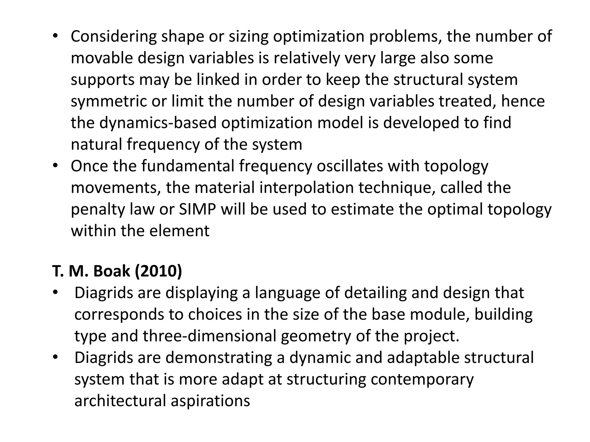 T. M. Boak (2010)
• Diagrids are displaying a language of detailing and design that
corresponds to choices in the size of the base module, building
type and three-dimensional geometry of the project.
• Diagrids are demonstrating a dynamic and adaptable structural
system that is more adapt at structuring contemporary
architectural aspirations
• Considering shape or sizing optimization problems, the number of
movable design variables is relatively very large also some
supports may be linked in order to keep the structural system
symmetric or limit the number of design variables treated, hence
the dynamics-based optimization model is developed to find
natural frequency of the system
• Once the fundamental frequency oscillates with topology
movements, the material interpolation technique, called the
penalty law or SIMP will be used to estimate the optimal topology
within the element
 