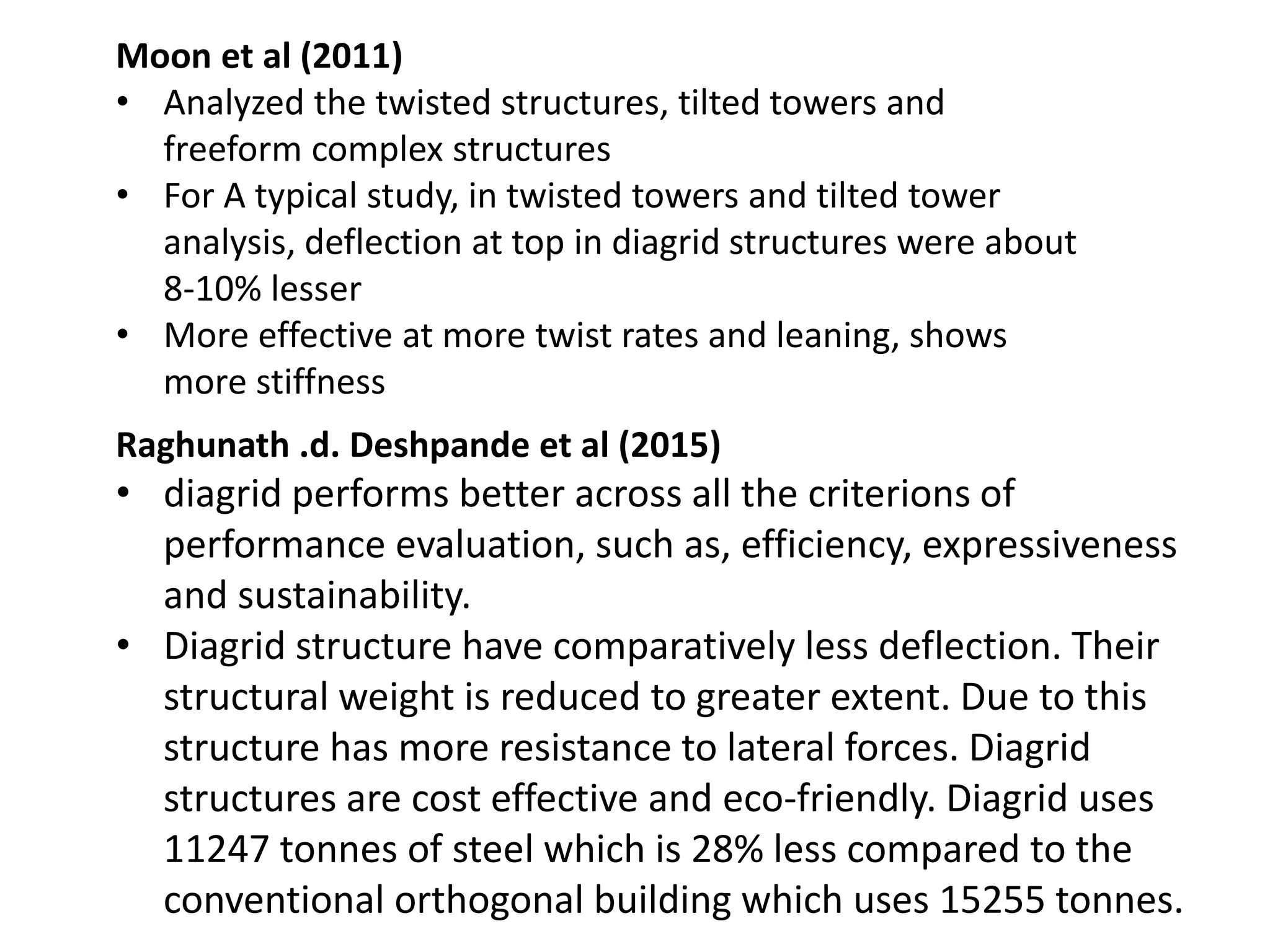 Moon et al (2011)
• Analyzed the twisted structures, tilted towers and
freeform complex structures
• For A typical study, in twisted towers and tilted tower
analysis, deflection at top in diagrid structures were about
8-10% lesser
• More effective at more twist rates and leaning, shows
more stiffness
Raghunath .d. Deshpande et al (2015)
• diagrid performs better across all the criterions of
performance evaluation, such as, efficiency, expressiveness
and sustainability.
• Diagrid structure have comparatively less deflection. Their
structural weight is reduced to greater extent. Due to this
structure has more resistance to lateral forces. Diagrid
structures are cost effective and eco-friendly. Diagrid uses
11247 tonnes of steel which is 28% less compared to the
conventional orthogonal building which uses 15255 tonnes.
 