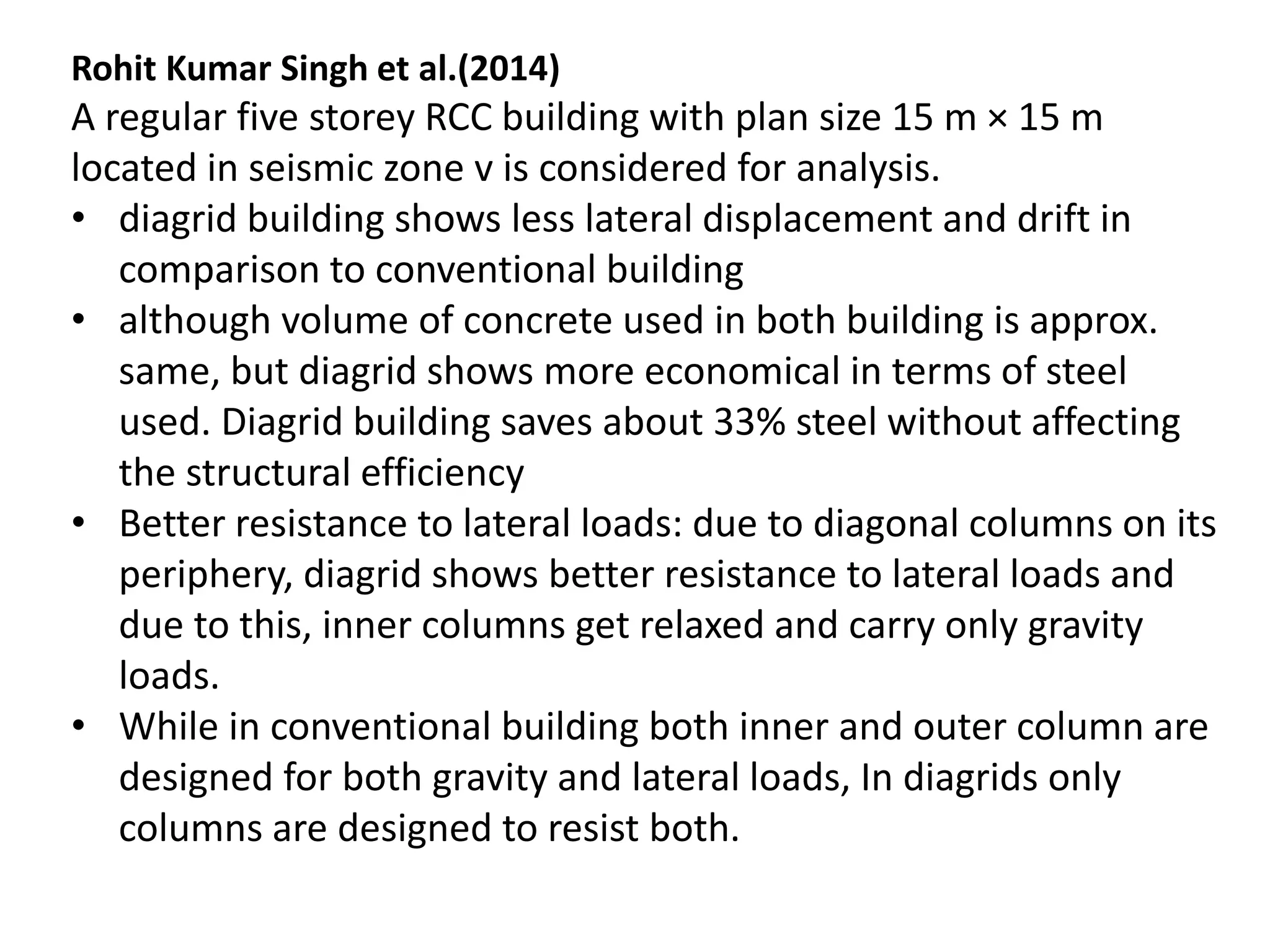 Rohit Kumar Singh et al.(2014)
A regular five storey RCC building with plan size 15 m × 15 m
located in seismic zone v is considered for analysis.
• diagrid building shows less lateral displacement and drift in
comparison to conventional building
• although volume of concrete used in both building is approx.
same, but diagrid shows more economical in terms of steel
used. Diagrid building saves about 33% steel without affecting
the structural efficiency
• Better resistance to lateral loads: due to diagonal columns on its
periphery, diagrid shows better resistance to lateral loads and
due to this, inner columns get relaxed and carry only gravity
loads.
• While in conventional building both inner and outer column are
designed for both gravity and lateral loads, In diagrids only
columns are designed to resist both.
 