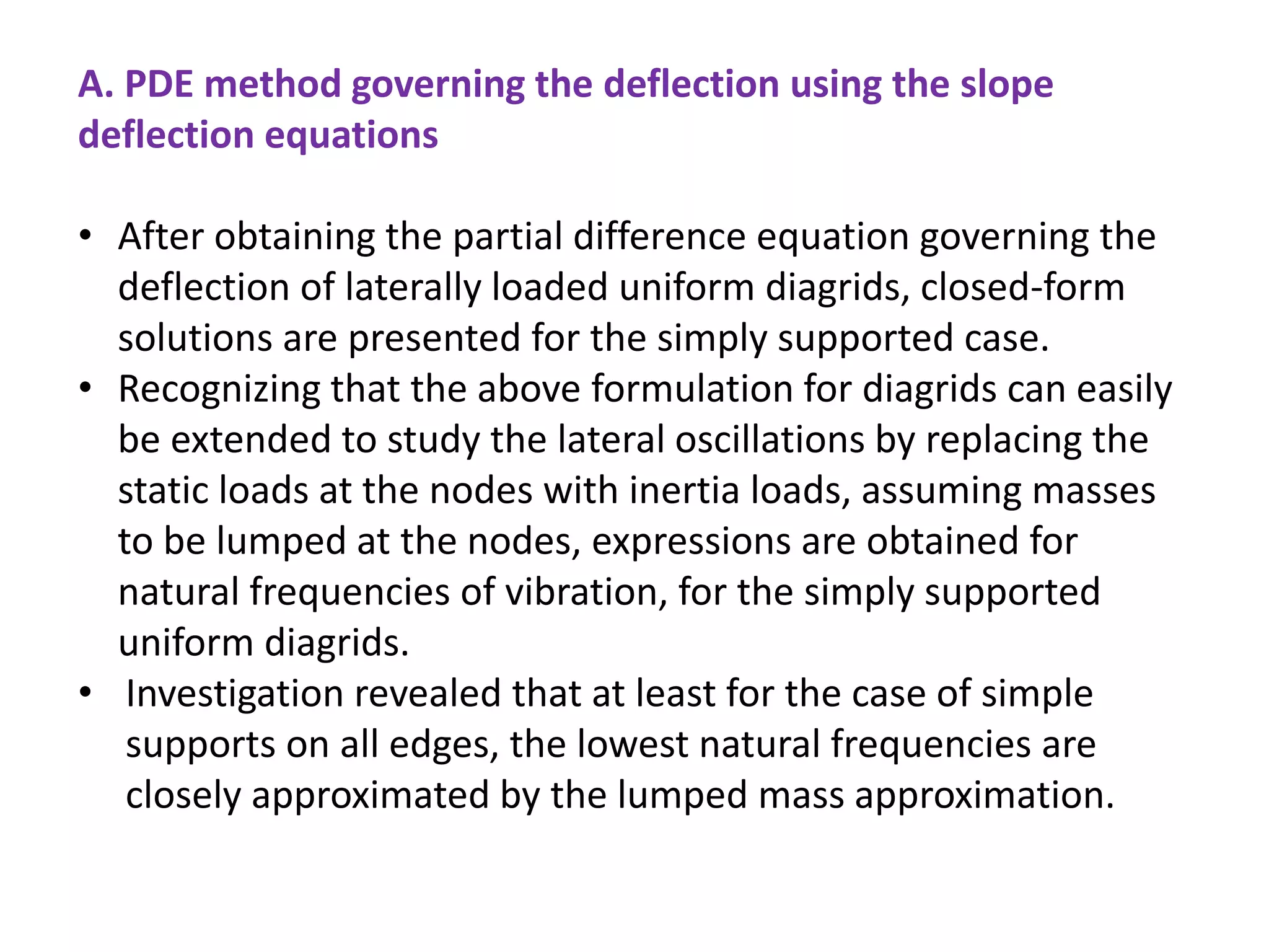 A. PDE method governing the deflection using the slope
deflection equations
• After obtaining the partial difference equation governing the
deflection of laterally loaded uniform diagrids, closed-form
solutions are presented for the simply supported case.
• Recognizing that the above formulation for diagrids can easily
be extended to study the lateral oscillations by replacing the
static loads at the nodes with inertia loads, assuming masses
to be lumped at the nodes, expressions are obtained for
natural frequencies of vibration, for the simply supported
uniform diagrids.
• Investigation revealed that at least for the case of simple
supports on all edges, the lowest natural frequencies are
closely approximated by the lumped mass approximation.
 