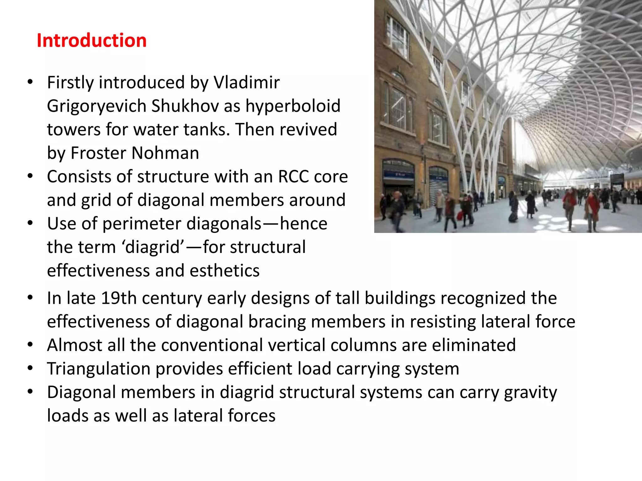 Introduction
• Firstly introduced by Vladimir
Grigoryevich Shukhov as hyperboloid
towers for water tanks. Then revived
by Froster Nohman
• Consists of structure with an RCC core
and grid of diagonal members around
• Use of perimeter diagonals—hence
the term ‘diagrid’—for structural
effectiveness and esthetics
• In late 19th century early designs of tall buildings recognized the
effectiveness of diagonal bracing members in resisting lateral force
• Almost all the conventional vertical columns are eliminated
• Triangulation provides efficient load carrying system
• Diagonal members in diagrid structural systems can carry gravity
loads as well as lateral forces
 