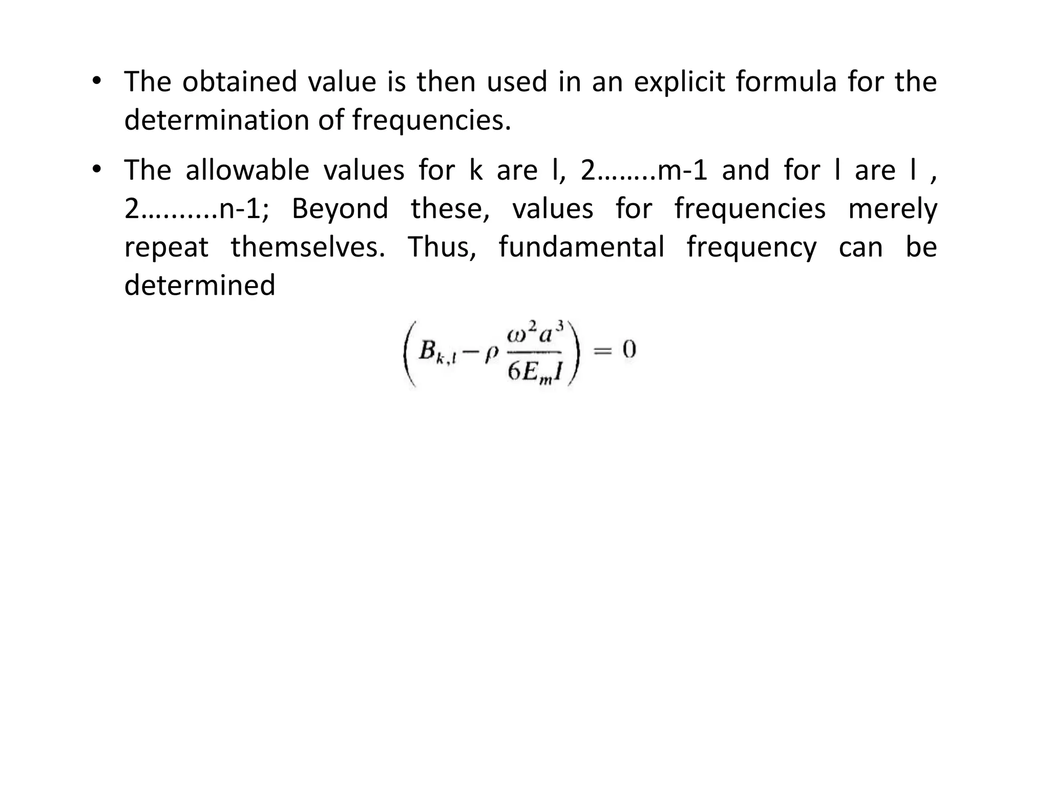 • The obtained value is then used in an explicit formula for the
determination of frequencies.
• The allowable values for k are l, 2……..m-1 and for l are l ,
2….......n-1; Beyond these, values for frequencies merely
repeat themselves. Thus, fundamental frequency can be
determined
 