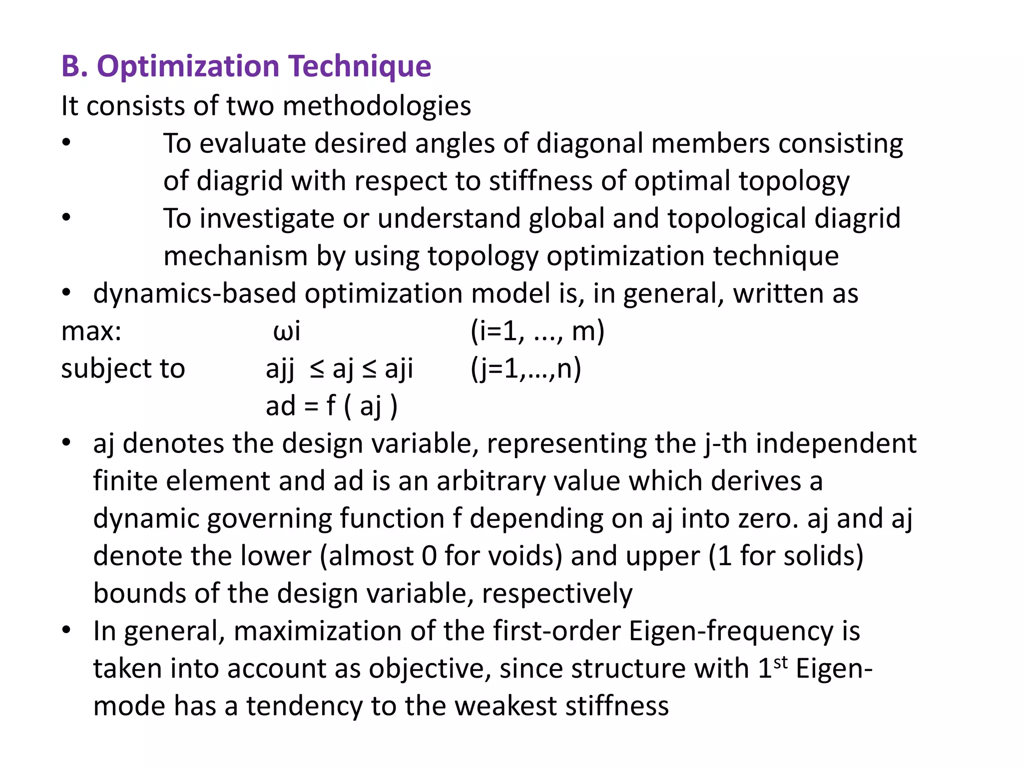 It consists of two methodologies
• To evaluate desired angles of diagonal members consisting
of diagrid with respect to stiffness of optimal topology
• To investigate or understand global and topological diagrid
mechanism by using topology optimization technique
• dynamics-based optimization model is, in general, written as
max: ωi (i=1, ..., m)
subject to ajj ≤ aj ≤ aji (j=1,…,n)
ad = f ( aj )
• aj denotes the design variable, representing the j-th independent
finite element and ad is an arbitrary value which derives a
dynamic governing function f depending on aj into zero. aj and aj
denote the lower (almost 0 for voids) and upper (1 for solids)
bounds of the design variable, respectively
• In general, maximization of the first-order Eigen-frequency is
taken into account as objective, since structure with 1st Eigen-
mode has a tendency to the weakest stiffness
B. Optimization Technique
 