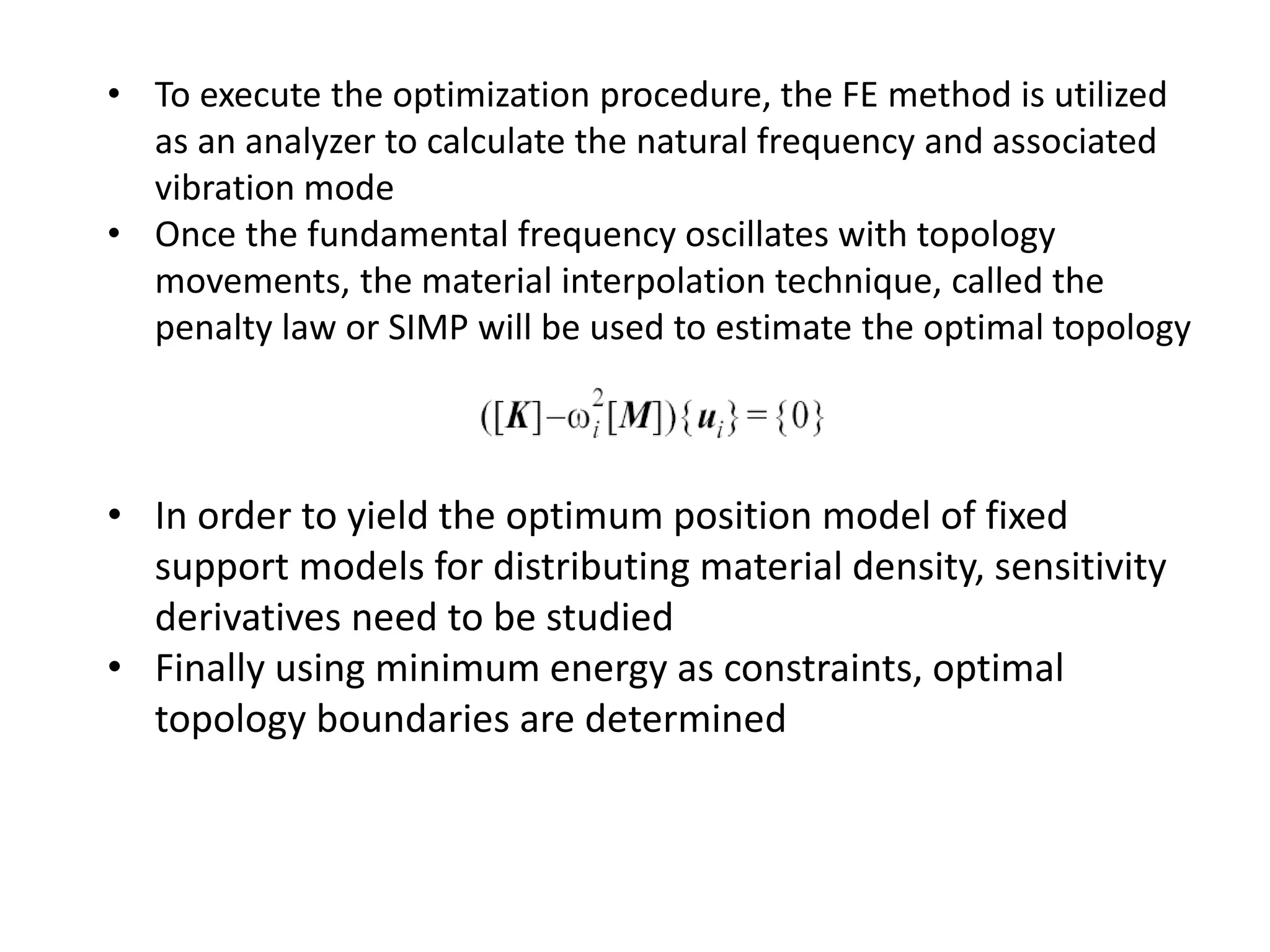 • To execute the optimization procedure, the FE method is utilized
as an analyzer to calculate the natural frequency and associated
vibration mode
• Once the fundamental frequency oscillates with topology
movements, the material interpolation technique, called the
penalty law or SIMP will be used to estimate the optimal topology
• In order to yield the optimum position model of fixed
support models for distributing material density, sensitivity
derivatives need to be studied
• Finally using minimum energy as constraints, optimal
topology boundaries are determined
 