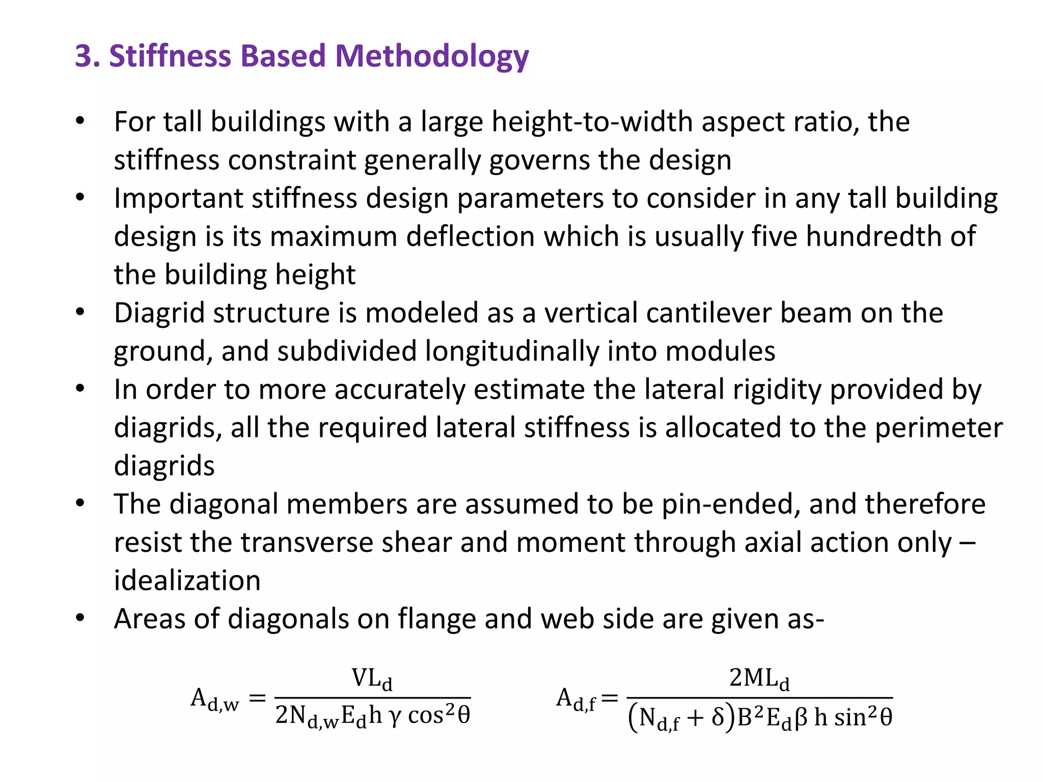 • For tall buildings with a large height-to-width aspect ratio, the
stiffness constraint generally governs the design
• Important stiffness design parameters to consider in any tall building
design is its maximum deflection which is usually five hundredth of
the building height
• Diagrid structure is modeled as a vertical cantilever beam on the
ground, and subdivided longitudinally into modules
• In order to more accurately estimate the lateral rigidity provided by
diagrids, all the required lateral stiffness is allocated to the perimeter
diagrids
• The diagonal members are assumed to be pin-ended, and therefore
resist the transverse shear and moment through axial action only –
idealization
• Areas of diagonals on flange and web side are given as-
Ad,w =
VLd
2Nd,wEdh γ cos2θ
Ad,f =
2MLd
Nd,f + δ B2Edβ h sin2θ
3. Stiffness Based Methodology
 
