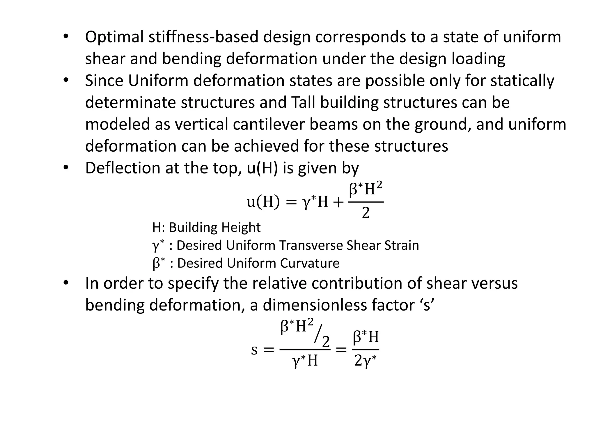 • Optimal stiffness-based design corresponds to a state of uniform
shear and bending deformation under the design loading
• Since Uniform deformation states are possible only for statically
determinate structures and Tall building structures can be
modeled as vertical cantilever beams on the ground, and uniform
deformation can be achieved for these structures
• Deflection at the top, u(H) is given by
u H = γ∗H +
β∗H2
2
H: Building Height
γ∗
: Desired Uniform Transverse Shear Strain
β∗
: Desired Uniform Curvature
• In order to specify the relative contribution of shear versus
bending deformation, a dimensionless factor ‘s’
s =
β∗H2
2
γ∗H
=
β∗H
2γ∗
 