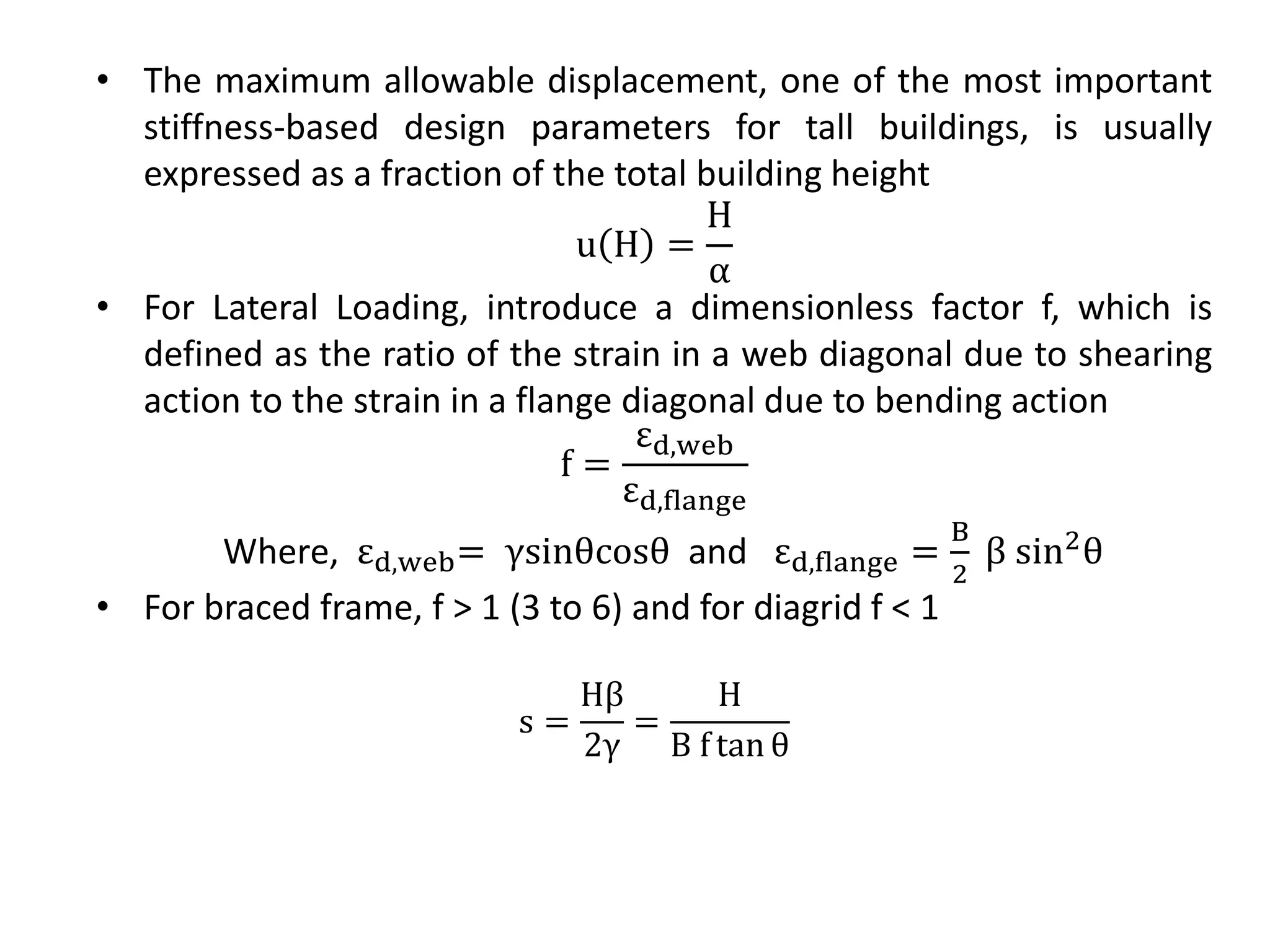 • The maximum allowable displacement, one of the most important
stiffness-based design parameters for tall buildings, is usually
expressed as a fraction of the total building height
u H =
H
α
• For Lateral Loading, introduce a dimensionless factor f, which is
defined as the ratio of the strain in a web diagonal due to shearing
action to the strain in a flange diagonal due to bending action
f =
εd,web
εd,flange
Where, εd,web= γsinθcosθ and εd,flange =
B
2
β sin2θ
• For braced frame, f > 1 (3 to 6) and for diagrid f < 1
s =
Hβ
2γ
=
H
B f tan θ
 