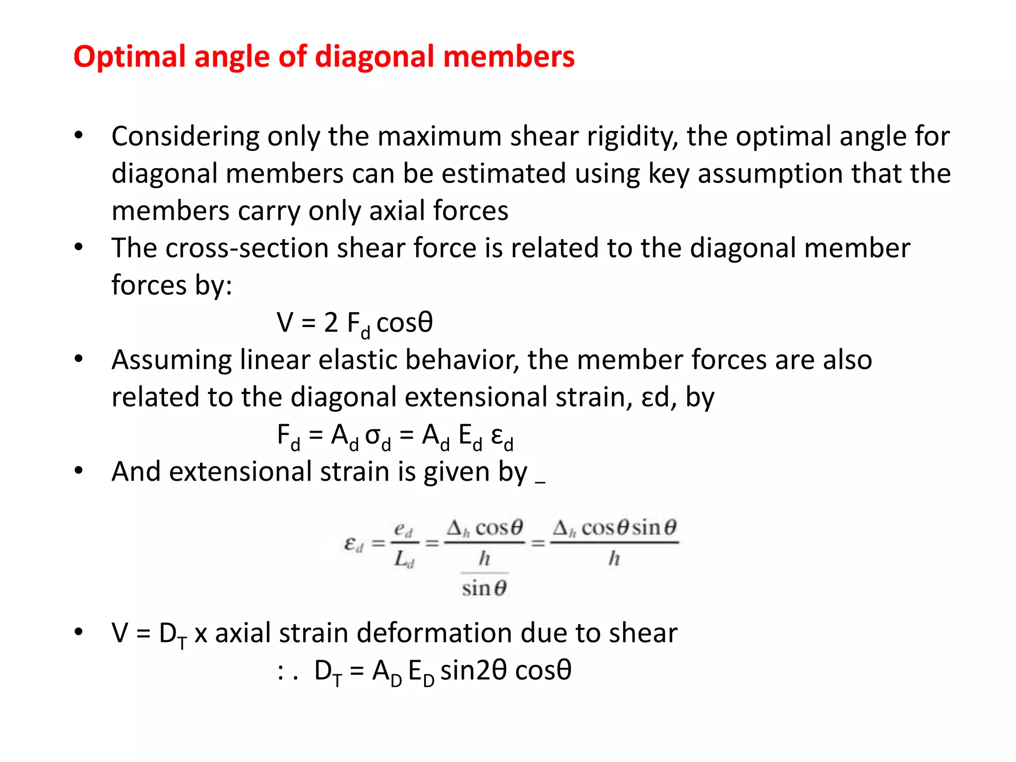 Optimal angle of diagonal members
• Considering only the maximum shear rigidity, the optimal angle for
diagonal members can be estimated using key assumption that the
members carry only axial forces
• The cross-section shear force is related to the diagonal member
forces by:
V = 2 Fd cosθ
• Assuming linear elastic behavior, the member forces are also
related to the diagonal extensional strain, ɛd, by
Fd = Ad σd = Ad Ed ɛd
• And extensional strain is given by –
• V = DT x axial strain deformation due to shear
: . DT = AD ED sin2θ cosθ
 