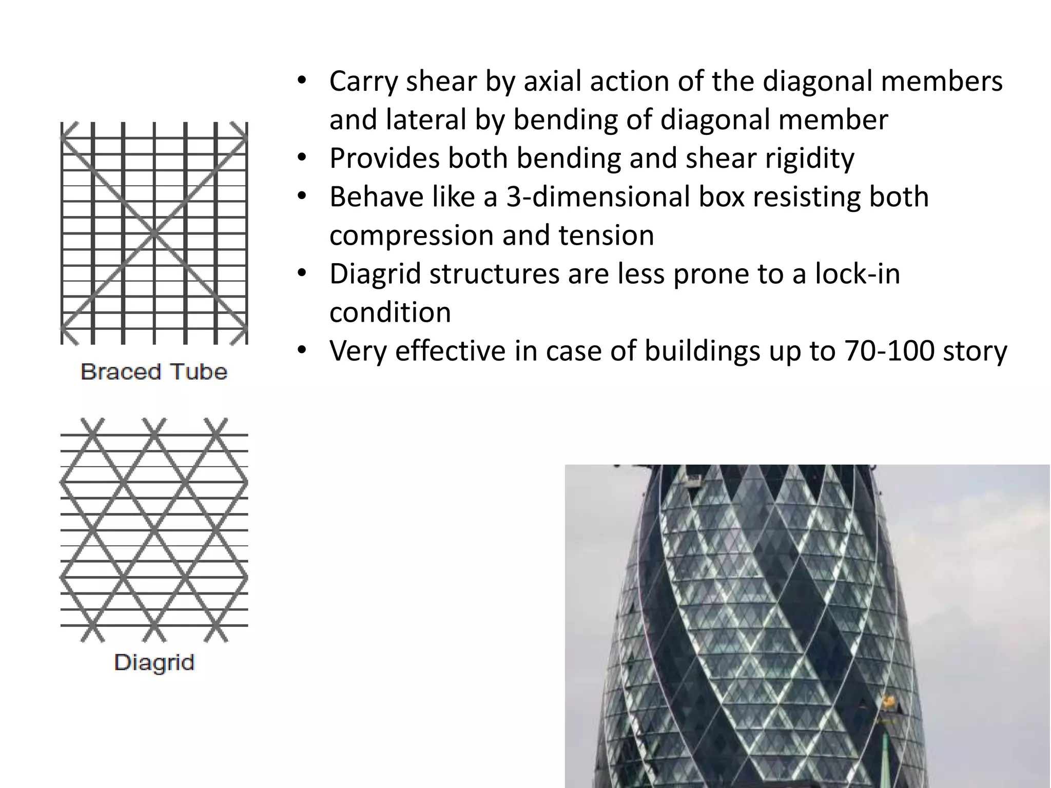 • Carry shear by axial action of the diagonal members
and lateral by bending of diagonal member
• Provides both bending and shear rigidity
• Behave like a 3-dimensional box resisting both
compression and tension
• Diagrid structures are less prone to a lock-in
condition
• Very effective in case of buildings up to 70-100 story
 