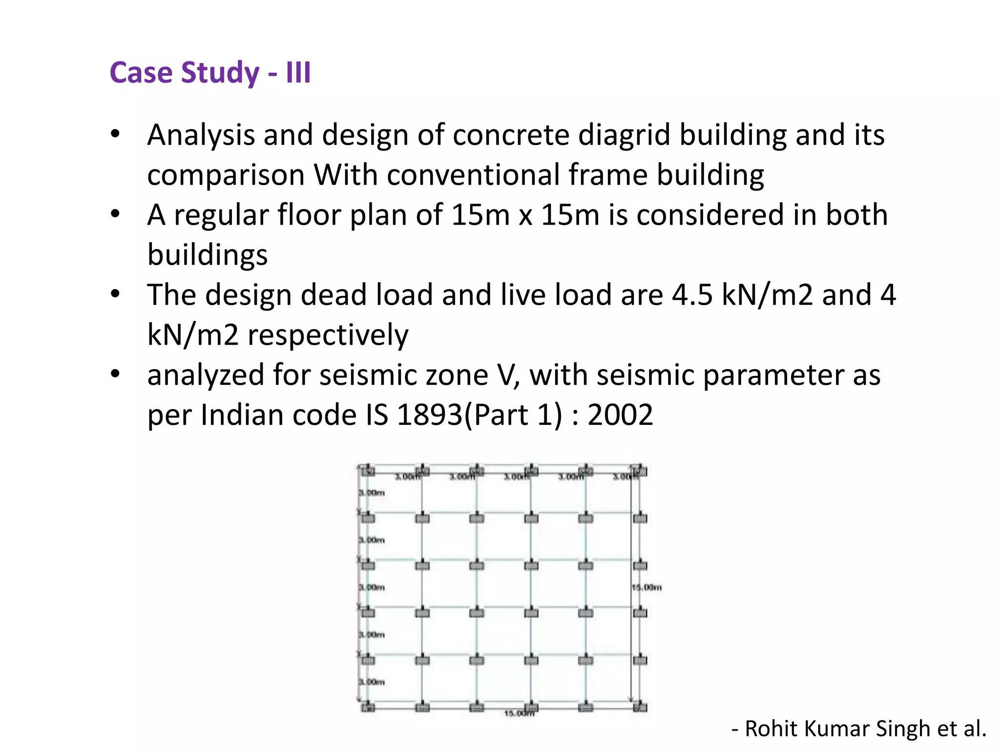 - Rohit Kumar Singh et al.
• Analysis and design of concrete diagrid building and its
comparison With conventional frame building
• A regular floor plan of 15m x 15m is considered in both
buildings
• The design dead load and live load are 4.5 kN/m2 and 4
kN/m2 respectively
• analyzed for seismic zone V, with seismic parameter as
per Indian code IS 1893(Part 1) : 2002
Case Study - III
 