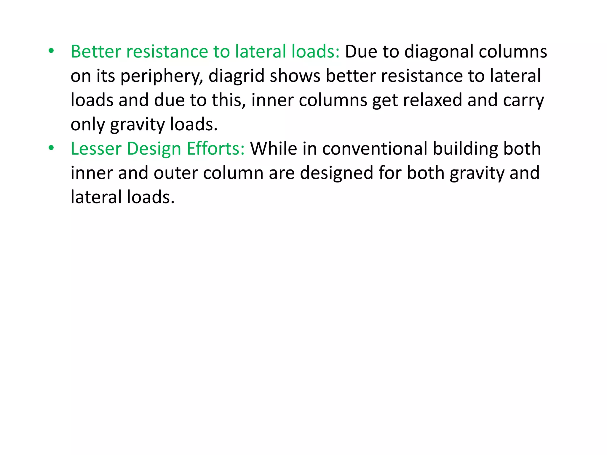 • Better resistance to lateral loads: Due to diagonal columns
on its periphery, diagrid shows better resistance to lateral
loads and due to this, inner columns get relaxed and carry
only gravity loads.
• Lesser Design Efforts: While in conventional building both
inner and outer column are designed for both gravity and
lateral loads.
 