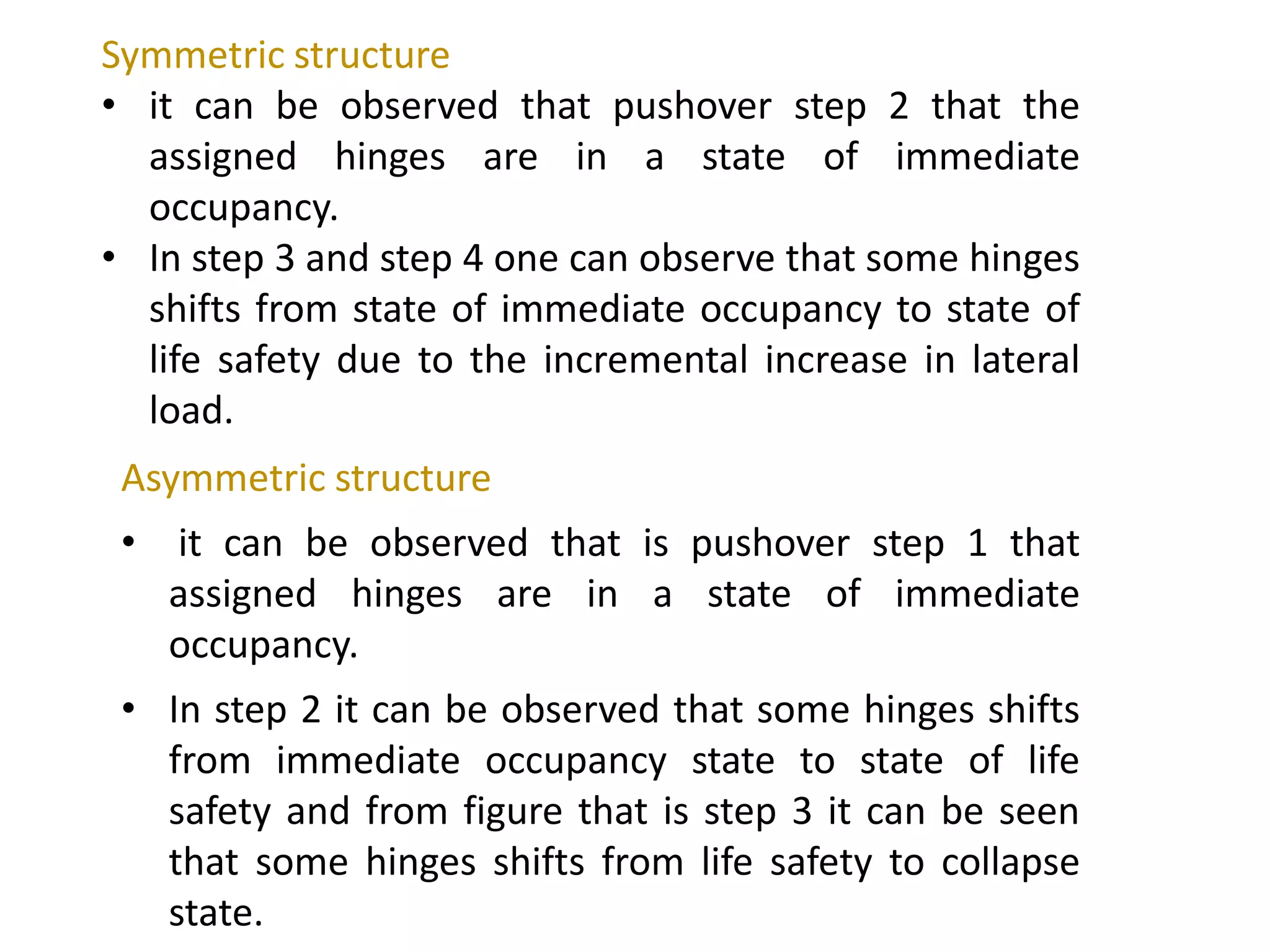 Asymmetric structure
• it can be observed that is pushover step 1 that
assigned hinges are in a state of immediate
occupancy.
• In step 2 it can be observed that some hinges shifts
from immediate occupancy state to state of life
safety and from figure that is step 3 it can be seen
that some hinges shifts from life safety to collapse
state.
Symmetric structure
• it can be observed that pushover step 2 that the
assigned hinges are in a state of immediate
occupancy.
• In step 3 and step 4 one can observe that some hinges
shifts from state of immediate occupancy to state of
life safety due to the incremental increase in lateral
load.
 