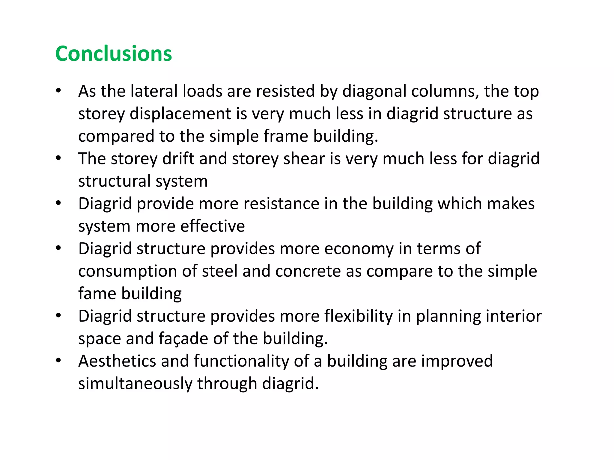 • As the lateral loads are resisted by diagonal columns, the top
storey displacement is very much less in diagrid structure as
compared to the simple frame building.
• The storey drift and storey shear is very much less for diagrid
structural system
• Diagrid provide more resistance in the building which makes
system more effective
• Diagrid structure provides more economy in terms of
consumption of steel and concrete as compare to the simple
fame building
• Diagrid structure provides more flexibility in planning interior
space and façade of the building.
• Aesthetics and functionality of a building are improved
simultaneously through diagrid.
Conclusions
 