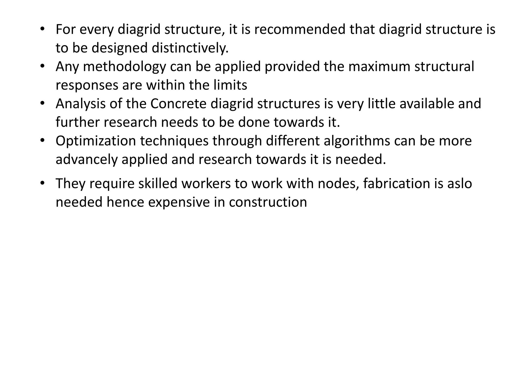 • For every diagrid structure, it is recommended that diagrid structure is
to be designed distinctively.
• Any methodology can be applied provided the maximum structural
responses are within the limits
• Analysis of the Concrete diagrid structures is very little available and
further research needs to be done towards it.
• Optimization techniques through different algorithms can be more
advancely applied and research towards it is needed.
• They require skilled workers to work with nodes, fabrication is aslo
needed hence expensive in construction
 