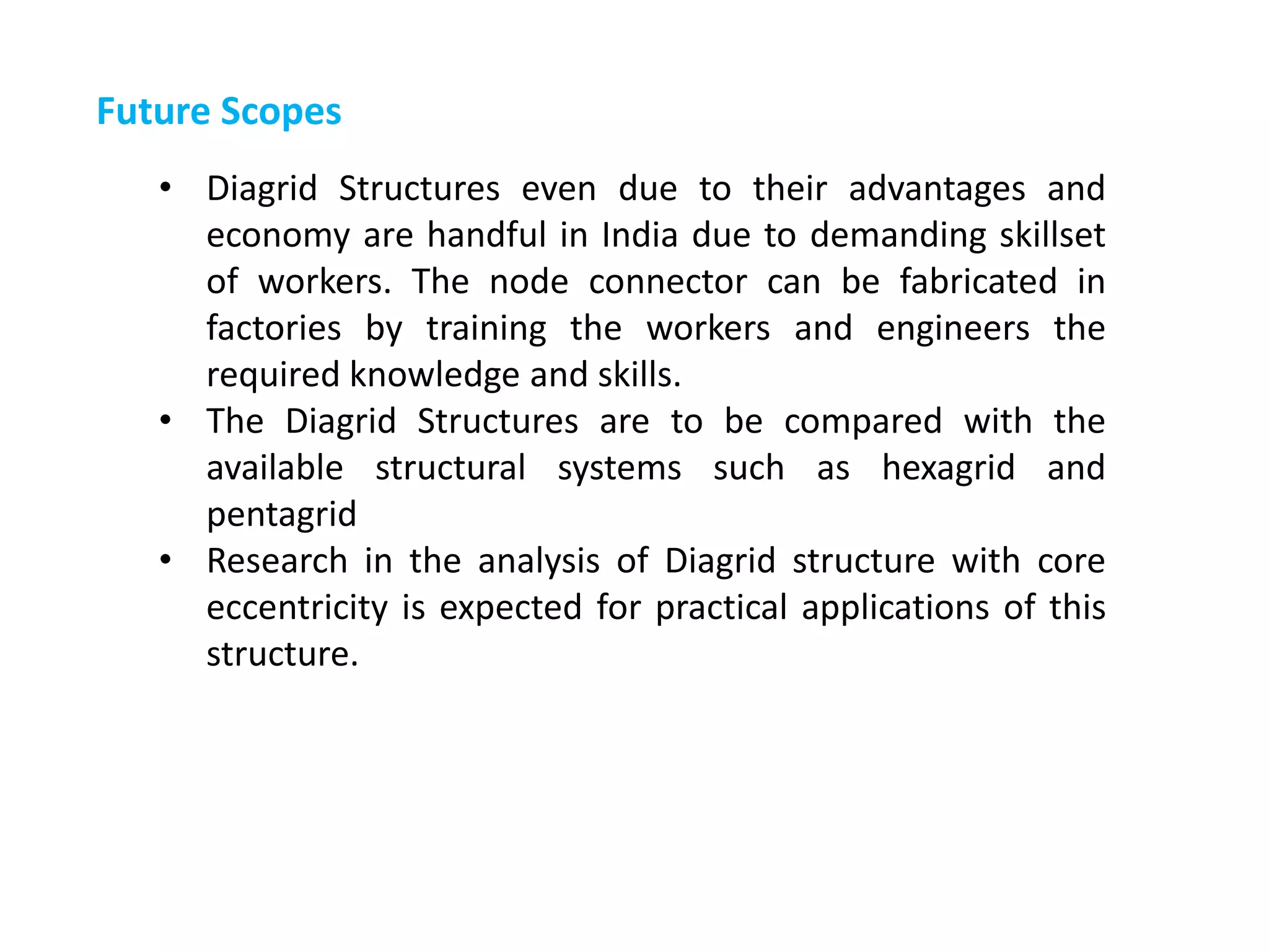 Future Scopes
• Diagrid Structures even due to their advantages and
economy are handful in India due to demanding skillset
of workers. The node connector can be fabricated in
factories by training the workers and engineers the
required knowledge and skills.
• The Diagrid Structures are to be compared with the
available structural systems such as hexagrid and
pentagrid
• Research in the analysis of Diagrid structure with core
eccentricity is expected for practical applications of this
structure.
 