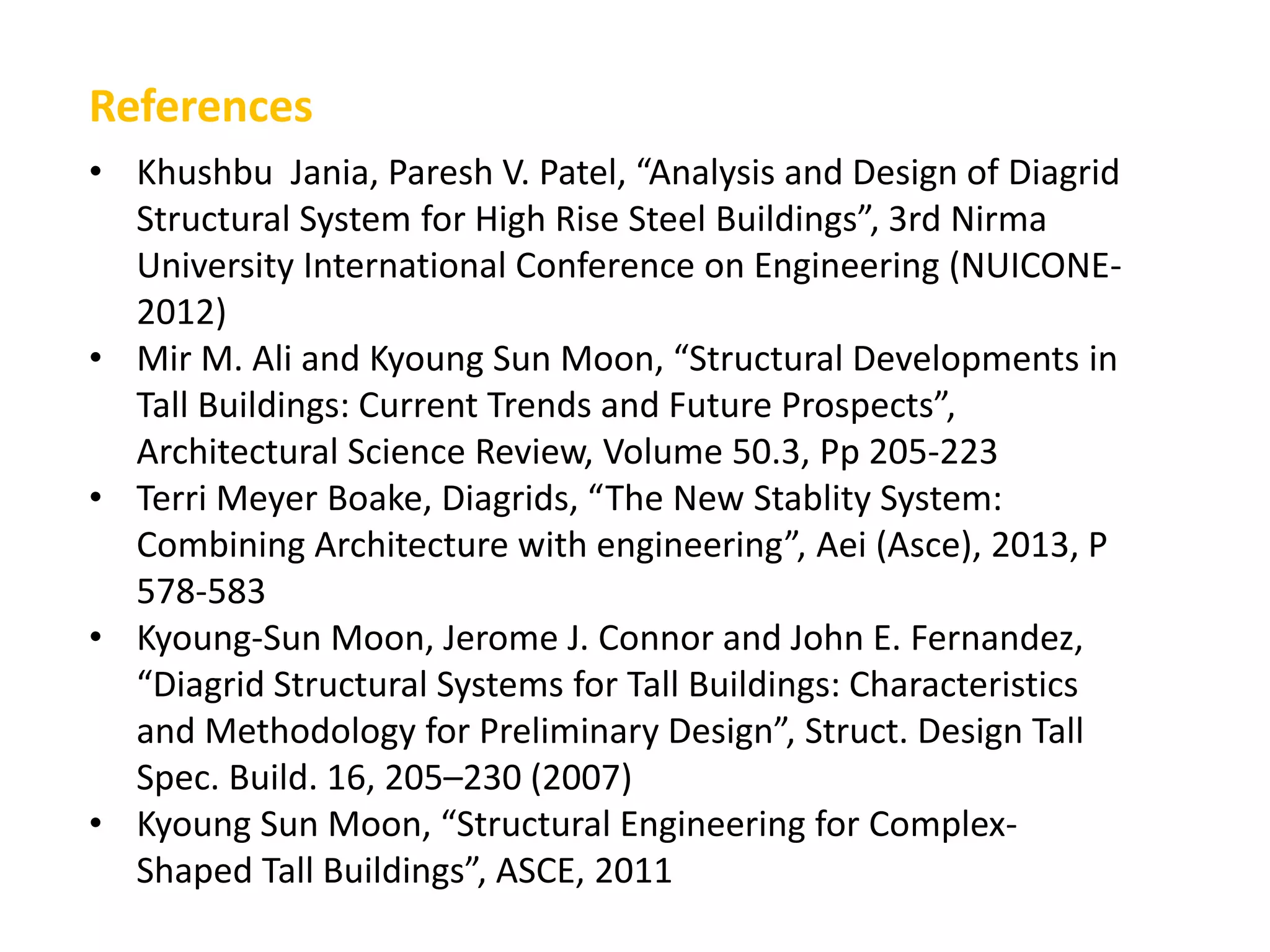 • Khushbu Jania, Paresh V. Patel, “Analysis and Design of Diagrid
Structural System for High Rise Steel Buildings”, 3rd Nirma
University International Conference on Engineering (NUICONE-
2012)
• Mir M. Ali and Kyoung Sun Moon, “Structural Developments in
Tall Buildings: Current Trends and Future Prospects”,
Architectural Science Review, Volume 50.3, Pp 205-223
• Terri Meyer Boake, Diagrids, “The New Stablity System:
Combining Architecture with engineering”, Aei (Asce), 2013, P
578-583
• Kyoung-Sun Moon, Jerome J. Connor and John E. Fernandez,
“Diagrid Structural Systems for Tall Buildings: Characteristics
and Methodology for Preliminary Design”, Struct. Design Tall
Spec. Build. 16, 205–230 (2007)
• Kyoung Sun Moon, “Structural Engineering for Complex-
Shaped Tall Buildings”, ASCE, 2011
References
 