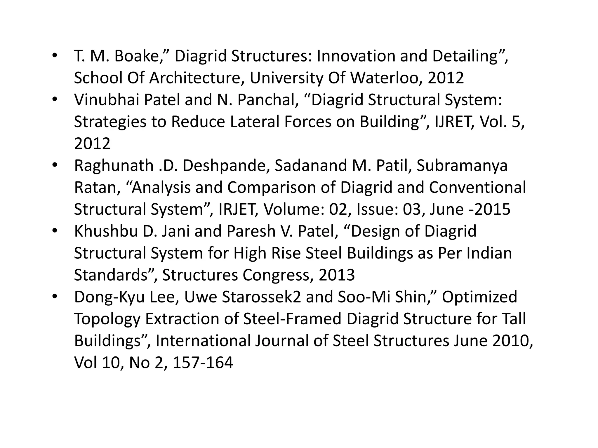 • T. M. Boake,” Diagrid Structures: Innovation and Detailing”,
School Of Architecture, University Of Waterloo, 2012
• Vinubhai Patel and N. Panchal, “Diagrid Structural System:
Strategies to Reduce Lateral Forces on Building”, IJRET, Vol. 5,
2012
• Raghunath .D. Deshpande, Sadanand M. Patil, Subramanya
Ratan, “Analysis and Comparison of Diagrid and Conventional
Structural System”, IRJET, Volume: 02, Issue: 03, June -2015
• Khushbu D. Jani and Paresh V. Patel, “Design of Diagrid
Structural System for High Rise Steel Buildings as Per Indian
Standards”, Structures Congress, 2013
• Dong-Kyu Lee, Uwe Starossek2 and Soo-Mi Shin,” Optimized
Topology Extraction of Steel-Framed Diagrid Structure for Tall
Buildings”, International Journal of Steel Structures June 2010,
Vol 10, No 2, 157-164
 