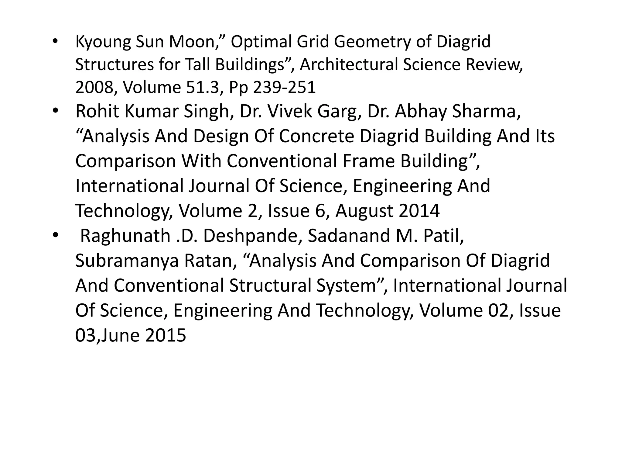 • Kyoung Sun Moon,” Optimal Grid Geometry of Diagrid
Structures for Tall Buildings”, Architectural Science Review,
2008, Volume 51.3, Pp 239-251
• Rohit Kumar Singh, Dr. Vivek Garg, Dr. Abhay Sharma,
“Analysis And Design Of Concrete Diagrid Building And Its
Comparison With Conventional Frame Building”,
International Journal Of Science, Engineering And
Technology, Volume 2, Issue 6, August 2014
• Raghunath .D. Deshpande, Sadanand M. Patil,
Subramanya Ratan, “Analysis And Comparison Of Diagrid
And Conventional Structural System”, International Journal
Of Science, Engineering And Technology, Volume 02, Issue
03,June 2015
 