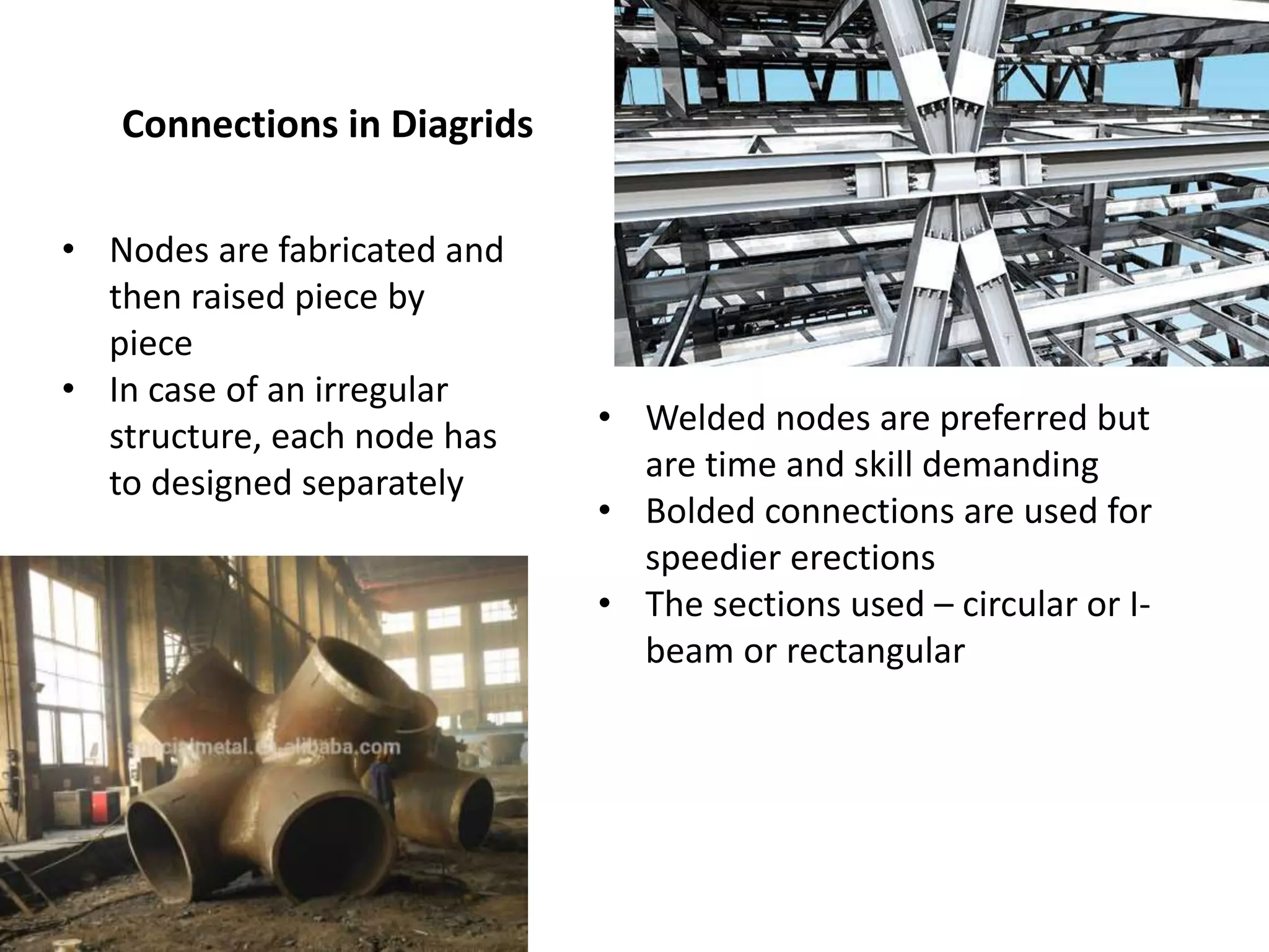 Connections in Diagrids
• Nodes are fabricated and
then raised piece by
piece
• In case of an irregular
structure, each node has
to designed separately
• Welded nodes are preferred but
are time and skill demanding
• Bolded connections are used for
speedier erections
• The sections used – circular or I-
beam or rectangular
 