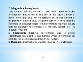 11
2. Magnetic microspheres:
This kind of delivery system is very much important which
localises the drug to the disease site. In this larger amount of
freely circulating drug can be replaced by smaller amount of
magnetically targeted drug. Magnetic carriers receive magnetic
responses to a magnetic field from incorporated materials that are
used for magnetic microspheres are chitosan, dextran etc. The
different types are
a. Therapeutic magnetic microspheres used to deliver
chemotherapeutic agent to liver tumour. Drugs like proteins and
peptides can also be targeted through this system.
b. Diagnostic microspheres, used for imaging liver metastases.
 