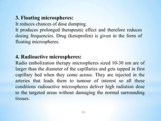 12
4. Radioactive microspheres:
Radio embolization therapy microspheres sized 10-30 nm are of
larger than the diameter of the capillaries and gets tapped in first
capillary bed when they come across. They are injected in the
arteries that leads them to tumour of interest so all these
conditions radioactive microspheres deliver high radiation dose
to the targeted areas without damaging the normal surrounding
tissues.
3. Floating microspheres:
It reduces chances of dose dumping.
It produces prolonged therapeutic effect and therefore reduces
dosing frequencies. Drug (ketoprofen) is given in the form of
floating microspheres.
 